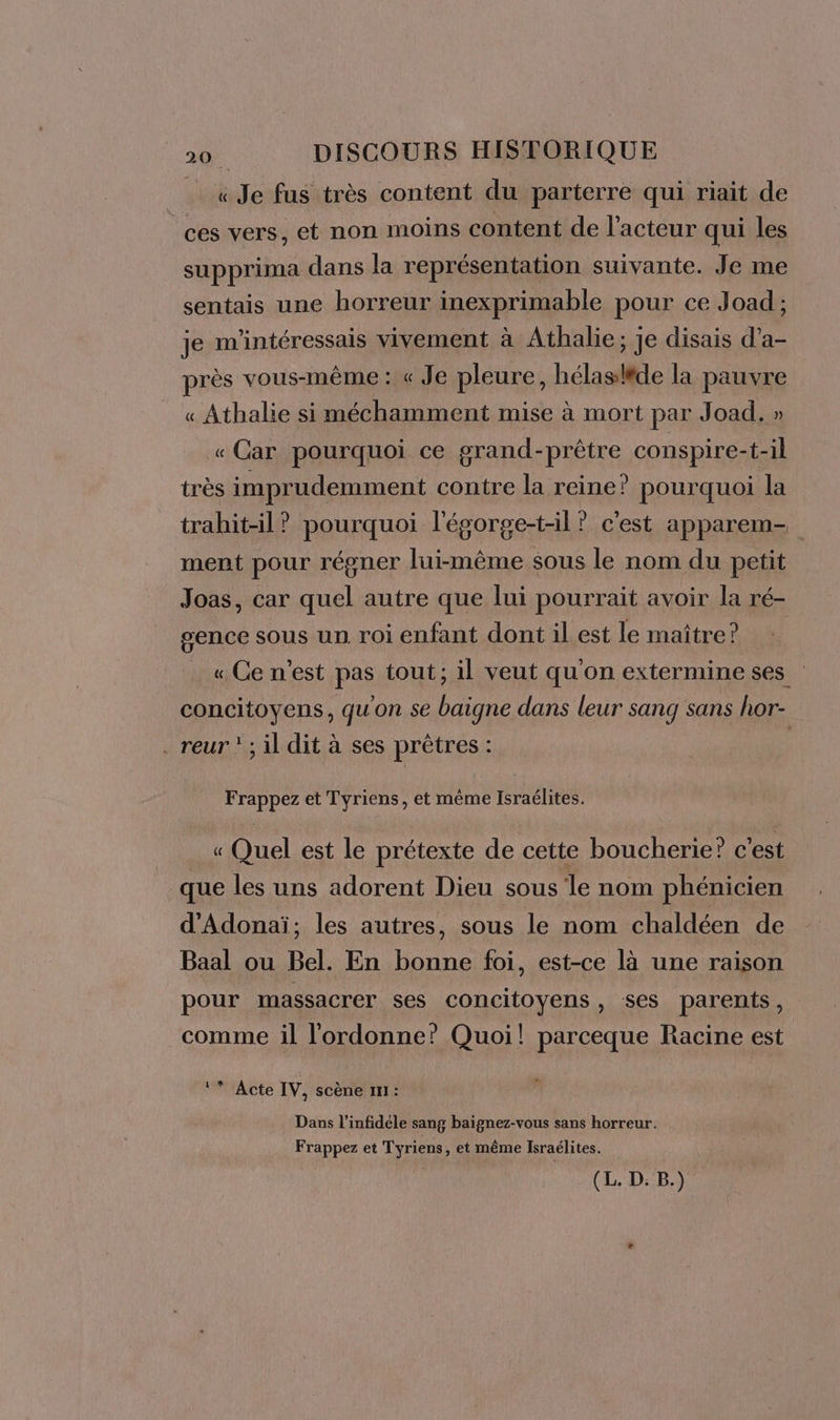 _ «Je fus très content du parterre qui riait de ces vers, et non moins content de l’acteur qui les supprima dans la représentation suivante. Je me sentais une horreur inexprimable pour ce Joad ; je m'intéressais vivement à Athalie; je disais d’a- près vous-même : « Je pleure, hélasléde la PRÉEE « Athalie si méchamment mise à mort par Joad. ; « Car pourquoi ce grand- PES, conspire-t- il très imprudemment contre la reine? pourquoi la trahit-il? pourquoi l'égorge-t-il’ c'est apparem- ment pour régner lui-même sous le nom du petit Joas, car quel autre que lui pourrait avoir la ré- gence sous un. roi enfant dont il est le maître? « Ce n’est pas tout; il veut qu'on extermine ses concitoyens, qu'on se baigne dans leur sang sans hor- . reur ? ; il dit à ses prêtres : Frappez et Tyriens, et même Israélites. « Quel est le prétexte de cette boucherie? c'est que les uns adorent Dieu sous le nom phénicien d'Adonaï; les autres, sous le nom chaldéen de Baal ou Bel. En bonne foi, est-ce là une raison pour massacrer ses concitoyens, ses parents, comme il l'ordonne? Quoi! parceque Racine est ‘* Acte IV, scène 111: Dans l’infidele sang baignez-vous sans horreur. Frappez et Tyriens, et même Israélites.