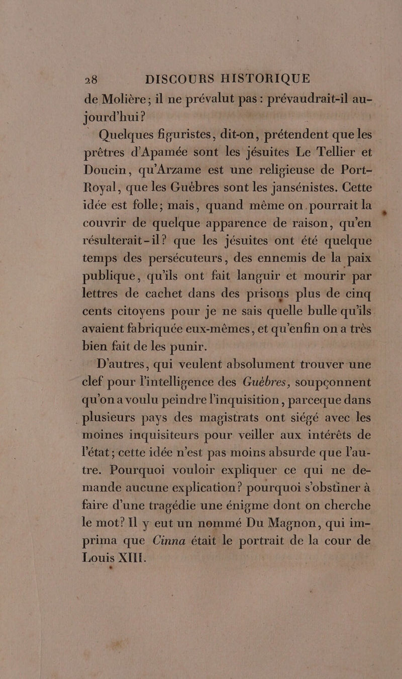 de Molière; il ne prévalut pas: prévaudrait-il au- jourd” hui? Quelques figuristes, dit-on, prétendent que les prêtres d'Apamée sont les jésuites Le Tellier et Doucin, qu'Arzame est une religieuse de Port- Royal, que les Guébres sont les jansénistes. Cette idée est folle; mais, quand même on pourrait la couvrir de quelque apparence de raison, qu'en résulterait-il? que les jésuites ont été quelque temps des persécuteurs, des ennemis de la paix publique, qu'ils ont fait languir et mourir. par lettres de cachet dans des prisons plus de cinq cents citoyens pour je ne sais quelle bulle qu’ils avaient fabriquée eux-mêmes, et qu'enfin on a très bien fait de les punir. D'autres, qui veulent absolument trouver une clef pour l'intelligence des Guébres, soupçonnent qu'on a voulu peindre l'inquisition, parceque dans plusieurs pays des magistrats ont siégé avec les moines inquisiteurs pour veiller aux intérêts de l'état ; cette idée n'est pas moins absurde que lau- tre. Pourquoi vouloir expliquer ce qui ne de- mande aucune explication ? pourquoi s'obstiner à faire d’une tragédie une énigme dont on cherche le mot? Il y eut un nommé Du Magnon, qui im- prima que Cinna était le portrait de la cour de Louis XIE.