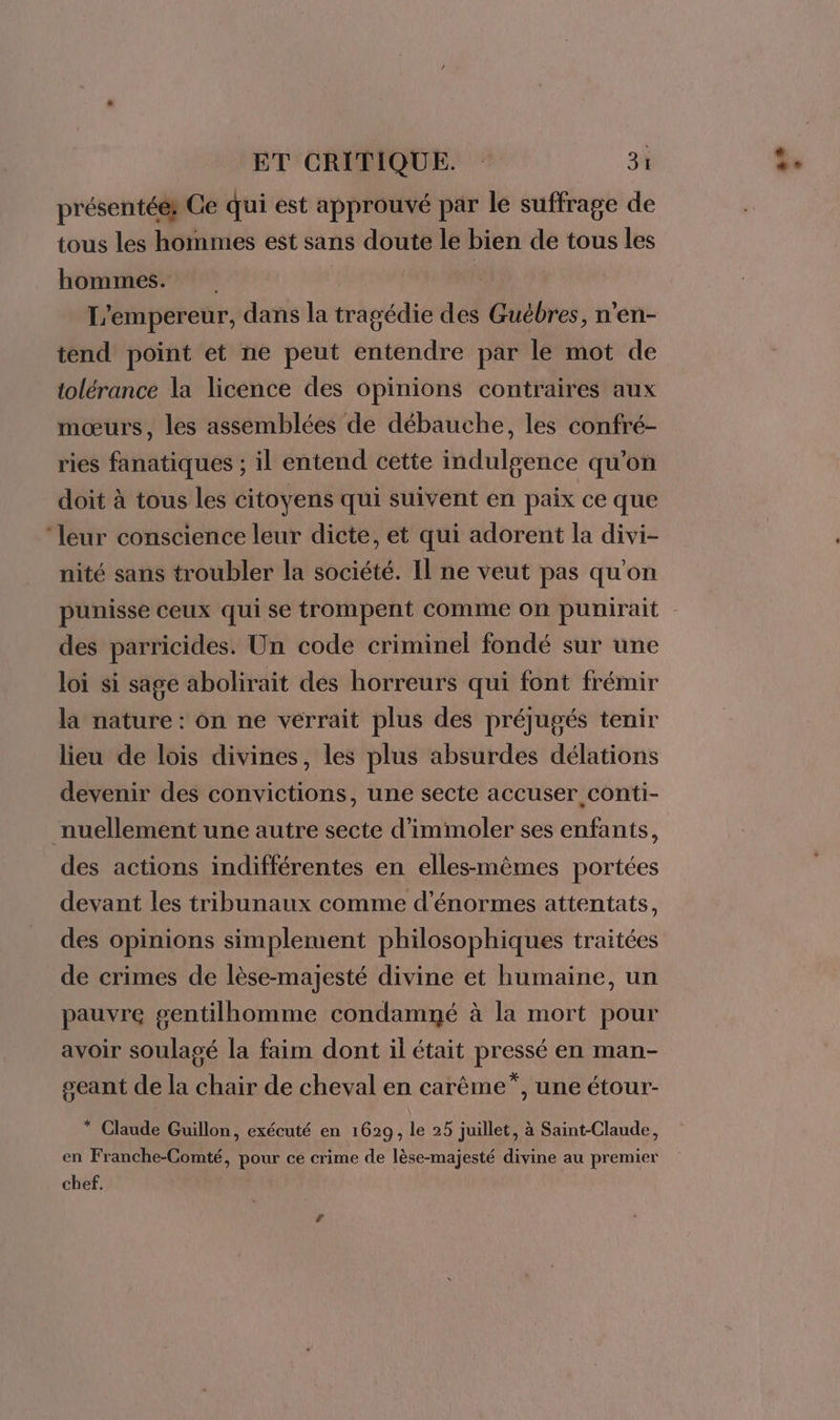 présentéér Ce qui est approuvé par le suffrage de tous les hommes est sans doute le bien de tous les hommes. L'empereur, dans la tragédie des Guëbres, n’en- tend point et ne peut entendre par le mot de tolérance la licence des opinions contraires aux mœurs, les assemblées de débauche, les confré- ries fanatiques ; il entend cette indulgence qu'on doit à tous les citoyens qui suivent en paix ce que ‘leur conscience leur dicte, et qui adorent la divi- nité sans troubler la société. Il ne veut pas qu'on punisse ceux qui se trompent comme on punirait des parricides. Un code criminel fondé sur une loi si sage abolirait des horreurs qui font frémir là nature : on ne verrait plus des préjugés tenir lieu de lois divines, les plus absurdes délations devenir des convictions, une secte accuser conti- nuellement une autre secte d’imimoler ses enfants, des actions indifférentes en elles-mêmes portées devant les tribunaux comme d'énormes attentats, des opinions simplement philosophiques traitées de crimes de lèse-majesté divine et humaine, un pauvre gentilhomme condamné à la mort pour avoir soulagé la faim dont il était pressé en man- geant de la chair de cheval en carème”, une étour- * Claude Guillon, exécuté en 1629, le 25 juillet, à Saint-Claude, en Franche-Comté, pour ce crime de lèse-majesté divine au premier chef.