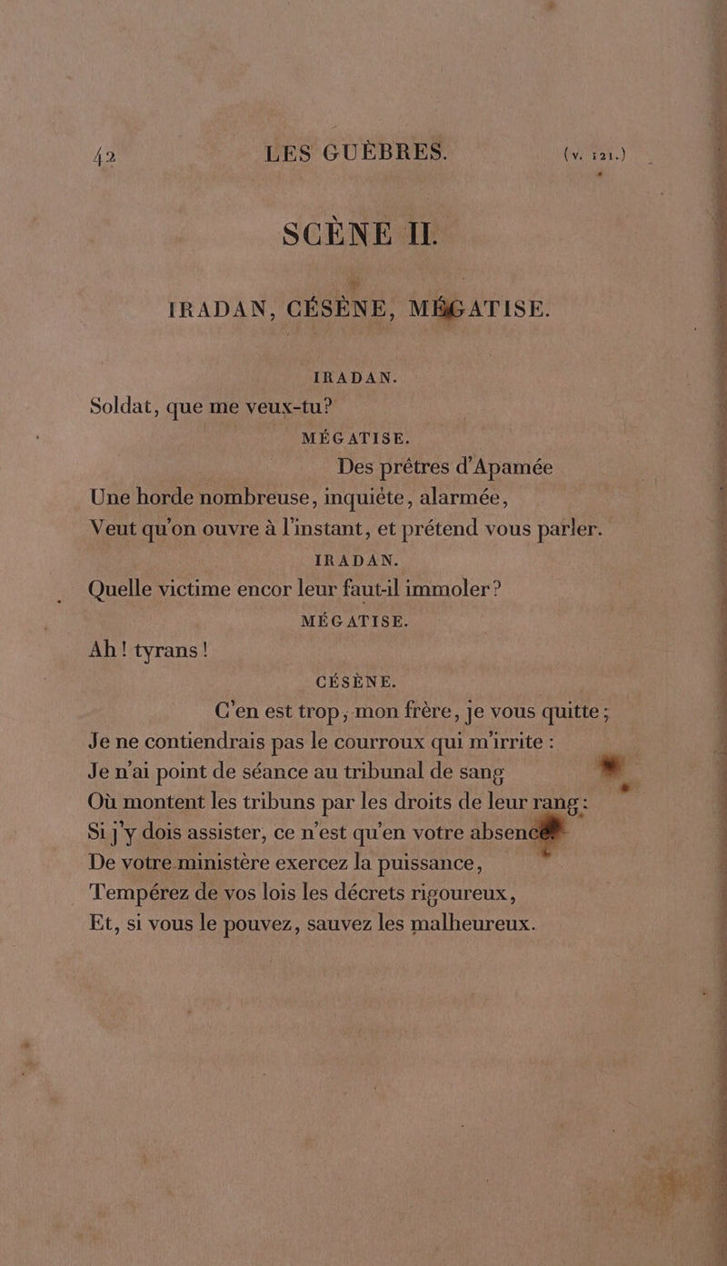 SCENE IL IRADAN, CÉSÈNE, MÉGATISE. IRADAN. Soldat, que me veux-tu? MÉGATISE. Des prêtres d'Apamée Une horde nombreuse, inquiète, alarmée, Veut qu'on ouvre à l'instant, et prétend vous parler. IRADAN. Quelle victime encor leur faut-il immoler ? MÉGATISE. Ah! tyrans! CÉSÈNE. C'en est trop; mon frère, Je vous quitte; Je ne contiendrais pas le courroux qui mirrite : Je n'ai point de séance au tribunal de sang Où montent les tribuns par les droits de leur rang: Si j'y dois assister, ce n’est qu'en votre absenc@® De votre ministère exercez la puissance, Tempérez de vos lois les décrets rigoureux, Et, si vous le pouvez, sauvez les malheureux. TS De CRE RÉ Cr PU DIN TNT et S PE RS © Ne NP RE SL A rad lES Lie _. pére &gt;