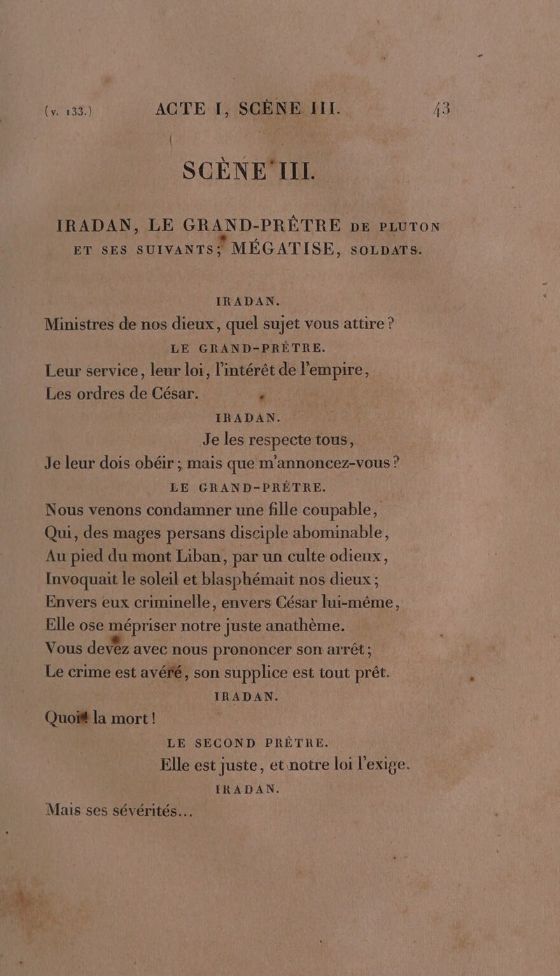 SCÈNEIIL IRADAN, LE GRAND-PRÊTRE DE PLUTON ET SES SUIVANTS! MÉGATISE, SOLDATS. IRADAN. Ministres de nos dieux, quel sujet vous attire ? LE GRAND-PRÈÊTRE. Leur service, leur loi, l'intérêt de l'empire, Les ordres de César. r IRADAN. | Je les respecte tous, Je leur dois obéir ; mais que m'annoncez-vous ? LE GRAND-PRÊTRE. | Nous venons condamner une fille coupable, Qui, des mages persans disciple abominable, Au pied du mont Liban, par un culte odieux, Invoquait le soleil et blasphémait nos dieux ; Envers eux criminelle, envers César lui-même, Elle ose mépriser notre juste anathème. Vous devez avec nous prononcer son arrêt ; Le crime est avéré, son supplice est tout prêt. IRADAN. Quoift la mort ! LE SECOND PRÊTRE. Elle est juste, et notre loi l'exige. IRADAN. Mais ses sévérités…