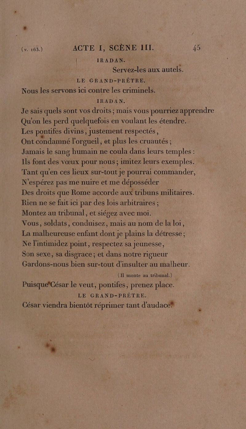 | IRADAN. Servez-les aux autels. LE GRAND-PRÊTRE. Nous les servons ici contre les criminels. IRADAN. Je sais quels sont vos droits ; mais vous pourriez apprendre Qu'on les perd quelquefois en voulant les étendre. Les pontifes divins , Justement respectés, Ont CORRE l’orgueil , et plus les cruautés ; Jamais le sang humain ne coula dans leurs nb À Ils font des vœux pour nous ; imitez leurs exemples. Tant qu'en ces lieux sur-tout Je pourrai commander, N'espérez pas me nuire et me déposséder Des droits que Rome accorde aux tribuns militaires. Rien ne se fait ici par des lois arbitraires ; Montez au tribunal, et siégez avec moi. Vous, soldats, conduisez, mais au nom de la loi, La malheureuse enfant dont je plains la détresse ; Ne l'intimidez point, respectez sa Jeunesse, | Son sexe, sa disgrace; et dans notre rigueur Gardons-nous bien sur-tout d’insulter au malheur. (Il monte au tribunal.) Puisque*César le veut, pontifes, prenez place. LE GRAND-PRÈTRE. César viendra bientôt réprimer tant d’audace® + 