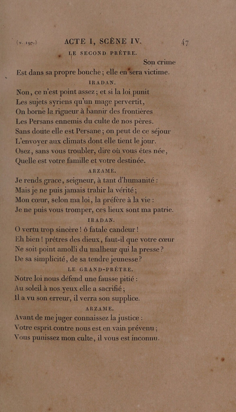 « LE SECOND: PRÊTRE. À Son crime Est dans sa propre bouche ; elle enSera victime. IRADAN. | Non, ce n'est point assez; et si la loi punit Les sujets syriens qu'un mage pervertit, On borne la rigueur à bannir des frontières Les Persans ennemis du culte de nos pères. Sans doute elle est Persane ; on peut de ce séjour L'envoyer aux climats dont elle tient le jour. Osez, sans vous troubler, dire où vous êtes née, Quelle est votre famille et votre destinée. LA RL AMENER a Je rends grace, seigneur, à tant d'humanité : Mais je ne puis jamais trabir la vérité ; Mon cœur, selon ma loi, la préfère à la vie : Je ne puis vous tromper, ces lieux sont ma patrie. IRADAN. O vertu trop sincère ! 6 fatale candeur ! Eh bien! prêtres des dieux, faut-il que votre cœur Ne soit point amolli du malheur qui la presse ? De sa simplicité, de sa tendre jeunesse ? LE GRAND-PRÊTRE, Notre loi nous défend une fausse pitié : Au soleil à nos yeux elle a sacrifié ; 1l a vu son erreur, il verra son supplice. us ARZAME. Avant de me juger connaissez la Justice À Votre esprit contre nous est en vain prévenu ; Vous punissez mon culte, il vous est inconnu.