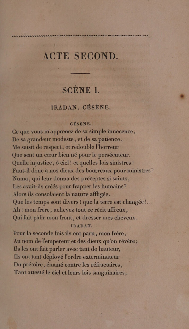 ACTE SECOND. SCÈNE I. IRADAN, CÉSÈNE. CÉSÈNE. Ce que vous m'apprenez de sa simple innocence, De sa grandeur modeste, et de sa patience, Me saisit de respect, et redouble l'horreur Que sent un cœur bien né pour le persécuteur. Quelle mjustice, 6 ciel ! et quelles lois sinistres ! Faut-il donc à nos dieux des bourreaux pour ministres ? Numa, qui leur donna des préceptes si saints, Les avait-ils créés pour frapper les humains ? Alors ils consolaient la nature affligée. Que les temps sont divers ! que la terre est changée !.… Ah ! mon frère, achevez tout ce récit affreux, Qui fait pàlir mon front, et dresser mes cheveux. IRADAN. Pour la seconde fois ils ont paru, mon frère, Au nom de l'empereur et des dieux qu’on révère ; Is les ont fait parler avec tant de hauteur, Ils ont tant déployé l’ordre exterminateur Du prétoire, émané contre les réfractaires, Tant attesté le ciel et leurs lois sanguinaires,