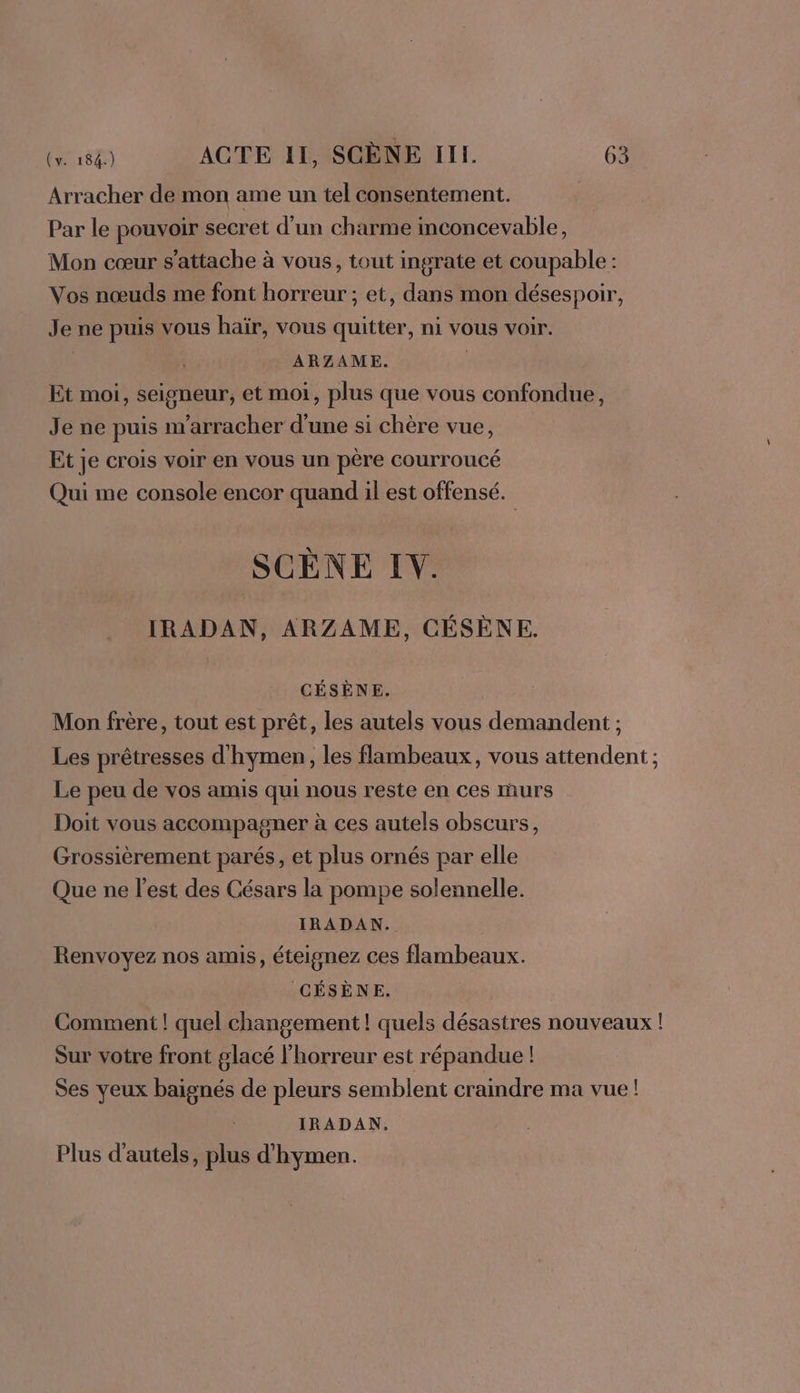 Arracher de mon ame un tel consentement. Par le pouvoir secret d’un charme inconcevable, Mon cœur s'attache à vous, tout ingrate et coupable: Vos nœuds me font horreur ; et, dans mon désespoir, Je ne puis vous haïr, vous quitter, ni vous voir. ARZAME. Et moi, seigneur, et moi, plus que vous confondue, Je ne puis m’arracher d’une si chère vue, Et je crois voir en vous un père courroucé Qui me console encor quand il est offensé. SCÈNE I. IRADAN, ARZAME, CÉSÈNE. CÉSÈNE. Mon frère, tout est prêt, les autels vous demandent ; Les prêtresses d'hymen, les flambeaux, vous attendent ; Le peu de vos amis qui nous reste en ces murs Doit vous accompagner à ces autels obscurs, Grossièrement parés, et plus ornés par elle Que ne l’est des Césars la pompe solennelle. IRADAN. Renvoyez nos amis, éteignez ces flambeaux. CÉSÈNE. | Comment ! quel changement ! quels désastres nouveaux ! Sur votre front glacé l'horreur est répandue ! Ses yeux baignés de pleurs semblent craindre ma vue! IRADAN. Plus d'autels, plus d'hymen.