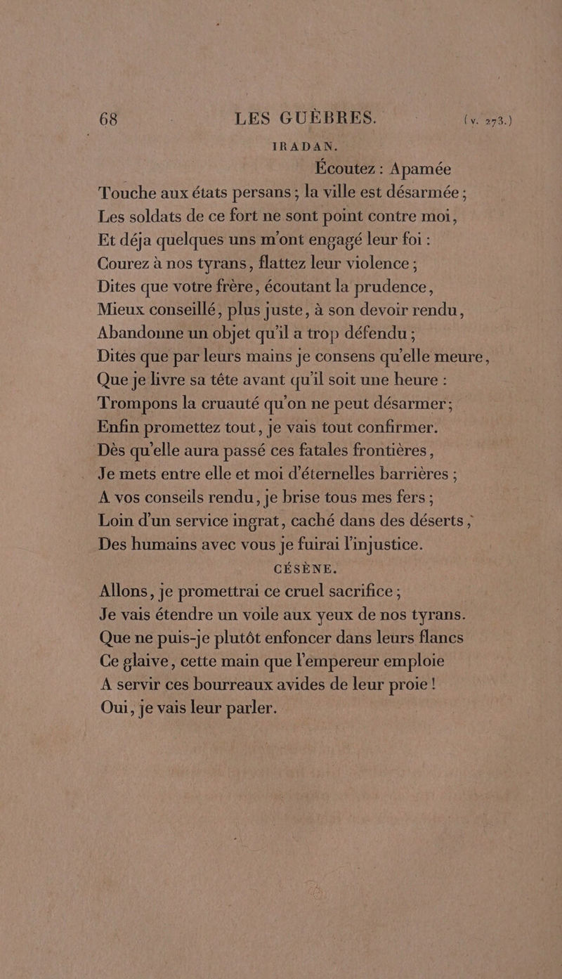 IRADAN. Écoutez : Apamée Touche aux états persans ; la ville est désarmée ; Les soldats de ce fort ne sont point contre moi, Et déja quelques uns m'ont engagé leur foi : Courez à nos tyrans, flattez leur violence ; Dites que votre frère, écoutant la prudence, Mieux conseillé, plus juste, à son devoir rendu, Abandonne un objet qu'il a trop défendu ; Dites que par leurs mains je consens qu’elle meure, Que je livre sa tête avant qu'il soit une heure : Trompons la cruauté qu'on ne peut désarmer'; Enfin promettez tout, je vais tout confirmer. Dès qu'elle aura passé ces fatales frontières, Je mets entre elle et moi d'éternelles barrières ; À vos conseils rendu, je brise tous mes fers ; Loin d'un service ingrat, caché dans des déserts ; Des humains avec vous je fuirai l'injustice. CÉSÈNE. Allons, je promettrai ce cruel sacrifice ; Je vais étendre un voile aux yeux de nos tyrans. Que ne puis-je plutôt enfoncer dans leurs flancs Ce glaive, cette main que l'empereur emploie À servir ces bourreaux avides de leur proie ! Oui, je vais leur parler.