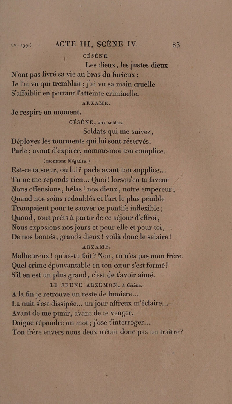 CÉSÈNE. À Les dieux, les justes dieux N’ont pas livré sa vie au bras du furieux : Je l'ai vu qui tremblait ; j'ai vu sa main cruelle S'affaiblir en portant l'atteinte criminelle. À ARZAME. | Je respire un moment. CÉSÈNE, aux soldats. Soldats qui me suivez, Déployez les tourments qui lui sont réservés. Parle ; avant d'expirer, nomme-moi ton complice. | (montrant Mégatise.) Est-ce ta sœur, ou lui? parle avant ton supplice… Tu ne me réponds rien. Quoi! lorsqu’en ta faveur Nous offensions, hélas ! nos dieux, notre empereur ; Quand nos soins redoublés et l’art le plus pénible Trompaient pour te sauver ce pontife inflexible ; Quand, tout prêts à partir de ce séjour d’effroi, Nous exposions nos Jours et pour elle et pour toi, De nos bontés, grands dieux ! voilà donc le salaire ! ARZAME. Malheureux ! qu’as-tu fait? Non, tu n’es pas mon frère. Quel crime épouvantable en ton cœur s’est formé ? S'il en est un plus grand, c’est de t'avoir aimé. LE JEUNE ARZÉMON, à Césène. A la fin je retrouve un reste de lumière. La nuit s'est dissipée. un] our affreux m'éclaire.... Avant de me punir, avant de te venger, Daigne répondre un mot; j'ose Cinterroger… Ton frère envers nous deux n’était donc pas un traître?