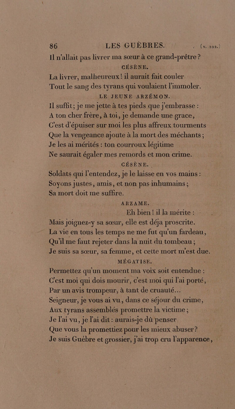 Il n'allait pas livrer ma sœur à ce grand-prêtre ? CÉSÈNE. La livrer, malheureux! il aurait fait couler Tout le sang des tyrans qui voulaient l'immoler. LE JEUNE ARZÉMON. Il suffit; je me jette à tes pieds que j'embrasse : A ton cher frère, à toi, je demande une grace, C’est d'épuiser sur moi les plus affreux tourments Que la vengeance ajoute à la mort des méchants; Je les ai mérités : ton courroux légitime Ne saurait égaler mes remords et mon crime. | CÉSÈNE. Soldats qui l'entendez, je le laisse en vos mains : Soyons justes, amis, et non pas inhumains ; Sa mort doit me suffire. ARZAME. Eh bien ! 1l la mérite : Mais Joignez-y sa sœur, elle est déja proscrite. La vie en tous les temps ne me fut qu'un fardeau, Qu'il me faut rejeter dans la nuit du tombeau ; Je suis sa sœur, sa femme, et cette mort m'est due. MÉGATISE. Permettez qu'un moment ma voix soit entendue : C'est moi qui dois mourir, c'est moi qui l'ai porté, Par un avis trompeur, à tant de cruauté. Seigneur, Je vous ai vu, dans ce séjour du crime, Aux tyrans assemblés promettre la victime ; Je l'ai vu, je l'ai dit : aurais-je dû penser Que vous la promettiez pour les mieux abuser? Je suis Guébre et grossier, j'ai trop cru l'apparence,