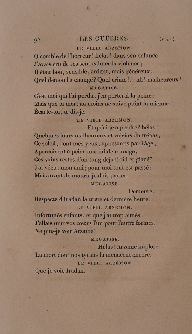 LE VIEIL ARZÉMON. O comble de l'horreur ! hélas ! dans son enfance J'avais cru de ses sens calmer la violence ; Il était bon, sensible, ardent, mais généreux : Quel démon l’a changé? Quel crime! ah ! malheureux ! MÉGATISE. C'est moi qui l'ai perdu, j'en porterai la peine : Mais que ta mort au moins ne suive point la mienne. Écarte-toi, te dis-je. LE VIEIL ARZÉMON. Et qu'ai-je à perdre? hélas ! Quelques jours malheureux et voisins du trépas, Ce soleil, dont mes yeux, appesantis par l’âge, Apercoivent à peine une infidèle image, Ces vains restes d’un sang déja froid et glacé? J'ai vécu, mon ami; pour moi tout est passé: Mais avant de mourir je dois parler. MÉGATISE. Demeure ; Respecte d'Iradan la triste et dernière heure. LE VIEIL ARZÉMON. Infortunés enfants, et que j'ai trop aimés ! J'allais unir vos cœurs l’un pour l’autre formés. Ne puis-je voir Arzame ? | MÉGATISE. Hélas! Arzame implore La mort dont nos tyrans la menacent encore. LE VIEIL ARZÉMON. Que je voie Iradan. |