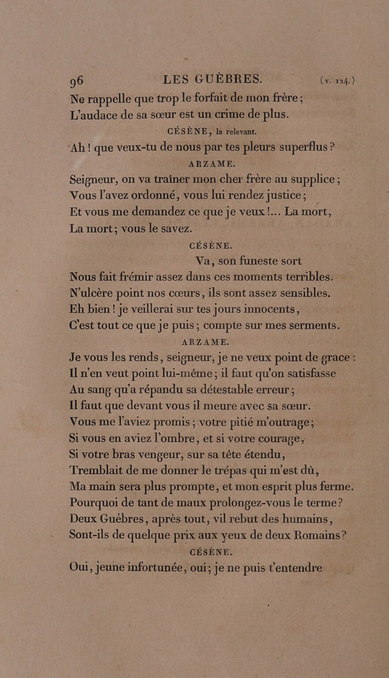 Ne rappelle que trop le forfait de mon frère ; L'audace de sa sœur est un crime de plus. CÉSÈNE, la relevant. Ah ! que veux-tu de nous par tes pleurs superflus ? ARZAME. Seigneur, on va traîner mon cher frère au supplice ; Vous l’avez ordonné, vous lui rendez justice ; Et vous me demandez ce que je veux! La mort, La mort; vous le savez. CÉSÈNE. Va, son funeste sort Nous fait frémir assez dans ces moments terribles. N'ulcère point nos cœurs, ils sont assez sensibles. Eh bien ! je veillerai sur tes jours innocents, C'est tout ce que je puis ; compte sur mes serments. ARZAME. Je vous les rends, seigneur, je ne veux point de grace : Il n'en veut point lui-même ; il faut qu'on satisfasse Au sang qu'a répandu sa détestable erreur ; Il faut que devant vous il meure avec sa sœur. Vous me l'aviez promis ; votre pitié m'outrage; Si vous en aviez l'ombre, et si votre courage; Si votre bras vengeur, sur sa tête étendu, Tremblait de me donner le trépas qui m'est dû, Ma main sera plus prompte, et mon esprit plus ferme. Pourquoi de tant de maux prolongez-vous le terme? Deux Guébres, après tout, vil rebut des humains, Sont-ils de quelque prix aux yeux de deux Romains? GÉSÈNE. Oui, Jeune infortunée, oui; je ne puis t’'entendre