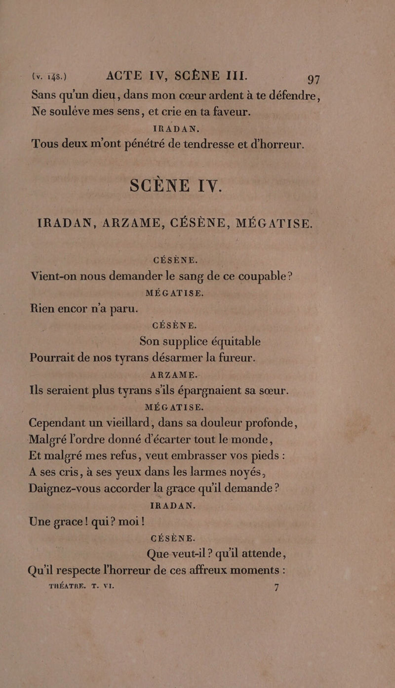 Sans qu'un dieu, dans mon cœur ardent à te défendre, Ne soulève mes sens, et crie en ta faveur. IRADAN. Tous deux m'ont pénétré de tendresse et d'horreur. SCÈNE IV. IRADAN, ARZAME, CÉSÈNE, MÉGATISE. _ CÉSÈNE. | Vient-on nous demander le sang de ce coupable? MÉGATISE. Rien encor n'a paru. CÉSÈNE. Son supplice équitable Pourrait de nos tyrans désarmer la fureur. ARZAME. Ils seraient plus tyrans s'ils épargnaient sa sœur. MÉGATISE. Cependant un vieillard, dans sa douleur profonde, Malgré l'ordre donné d'écarter tout le monde, Et malgré mes refus, veut embrasser vos pieds : A ses cris, à ses yeux dans les larmes noyés, Daignez-vous accorder la grace qu’il demande ? IRADAN. Une grace! qui? moi! CÉSÈNE. Que veut-il ? qu'il attende, Qu'il respecte l'horreur de ces affreux moments : THÉATRE. T. VI. 7