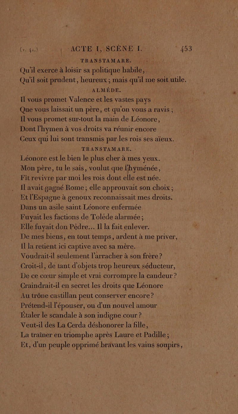 &amp; TRANSTAMARE. | Qu'il exerce à loisir sa politique habile, Qu'il soit prudent, heureux ; mais qu’il me soit utile. à ALMÉDE. fo promet Valence et les vastes pays Que vous laissait un père, et qu'on vous à ravis ; Il vous promet sur-tout la main de Léonore, Dont Thymen à à vos droits va réunir encore : Ceux qui Jui sont transmis par les rois ses aïeux. TRANSTAMARE. Léonore est le bien le plus cher à mes veux. Mon père, tu le sais, voulut que l'hyménée ; Fit revivre par moi ne rois dont elle est née. Il avait gagné Rome ; elle approuvait son choix; Et l'Espagne à genoux reconnaissait mes droits. Dans un asile saint Léonore enfermée Fuyait les factions de Toléde alarmée ; Elle fuyait don Pedre.…. Il la fait enlever. De mes biens, en tout temps, ardent à me priver, I la retient ici captive avec sa mère. Voudrait-il seulement l’arracher à son frère ? _Croit-il, de tant d'objets trop heureux séducteur, De ce cœur simple et vrai corrompre la candeur ? Craindrait-il en secret les droits que Léonore Au trône castillan peut conserver encore ? Prétend-il l'épouser, ou d’un nouvel amour Étaler le scandale à son indigne cour? Veut-il des La Cerda déshonorer la fille, - La traîner en triomphe après Laure et Padille ; Et, d'un peuple opprimé bravant les vains soupirs,