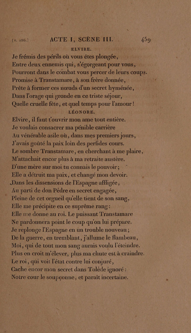 | | ELVIRE. | Je frémis des périls où vous êtes plongée, Entre deux ennemis qui, s'égorgeant pour vous, Pourront dans le combat vous percer de leurs coups. Promise à Transtamare, à son frère donnée, : Prête à former ces nœuds d’un secret hyménée, Dans l'orage qui gronde en ce triste séjour, Quelle cruelle fête, et quel temps pour l'amour! LÉONORE. Elvire, il faut touvrir mon ame tout entière. Je voulais consacrer ma pénible carrière Au vénérable asile où, dans mes premiers jours, J'avais goûté la paix loin des perfides cours. Le sombre Transtamare, en cherchant à me plaire, M'attachait encor plus à ma retraite austère. . D'une mère sur moi tu connais le pouvoir ; Elle a détruit ma paix, et changé mon devoir. «Dans les dissensions de l'Espagne affligée, Au parti de don Pedre en secret engagée, Pleine de cet orgueil qu'elle tient de son sang, Elle me précipite en ce suprême rang: Elle re donne au roi. Le puissant Transtamare Ne pardonnera point le coup qu’on lui prépare. Je replonge l'Espagne en un trouble nouveau ; De la guerre, en tremblant, j'allume le flambeau, Moi, qui de tout mon sang aurais voulu l'éteindre. Plus on croit m'élever, plus ma chute est à craindre. Le roi, qui voit l'état contre lui conjuré, . Cache encor mon secret dans Tolède ignoré : . Notre cour le soupçonne, et paraît incertaine.