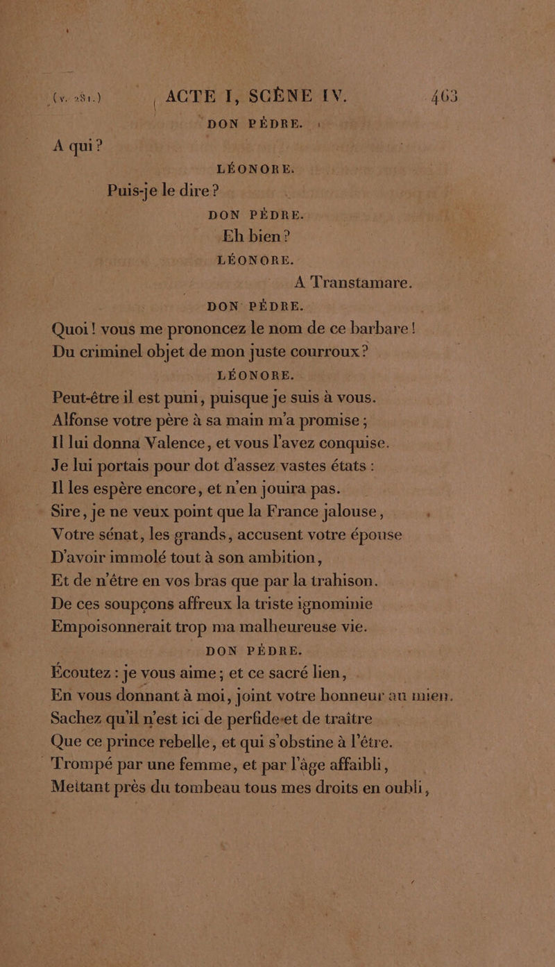 DON REP EE À qui? | LÉONORE. Puis-je le dire ? DON PÉDRE. Eh bien? LÉONORE À Transtamare. | DON PÉDRE. Quoi ! vous me prononcez le nom de ce barbare ! Du criminel objet de mon juste courroux ? LÉONORE. Peut-être il est puni, puisque je suis à vous. Alfonse votre père à sa main m'a promise ; Il lui donna Valence, et vous l'avez conquise. Je lui portais pour dot d'assez vastes états : Il Les espère encore, et n'en jouira pas. Sire, je ne veux point que la France jalouse, . Votre sénat, les grands, accusent votre épouse D'avoir immolé tout à son ambition, Et de n'être en vos bras que par la trahison. De ces soupçons affreux la triste ignominie Empoisonnerait trop ma malheureuse vie. DON PÉDRE. Écoutez : : Je vous aime; et ce sacré lien, En vous donnant à à moi, joint votre honneur au nhen. Sachez quil n’est ici de perfideset de traître Que ce prince rebelle, et qui s'obstine à l'être. _ Trompé par une femme, et par l'âge affaibli, Meitant près du tombeau tous mes droits en oubli,