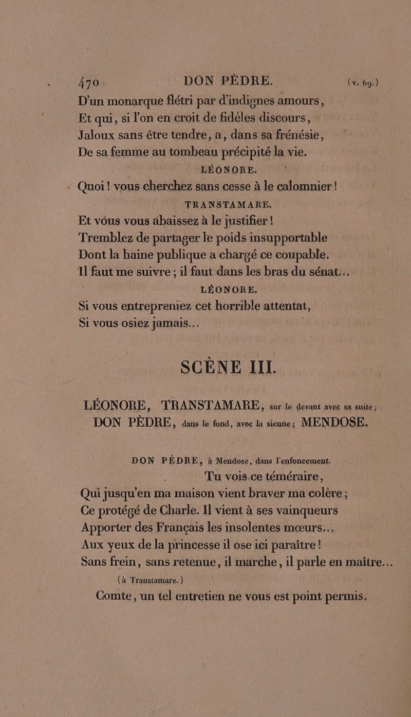 D'un monarque flétri par d’indignes amours, Et qui, si l’on en croit de fidéles discours, Jaloux sans être tendre, a, dans sa frénésie, De sa femme au tombeau précipité la vie. C4 LÉONORE. . Quoi! vous cherchez sans cesse à le calomnier! TRANSTAMARE. Et vous vous äbaissez à le justifier ! Tremblez de partager je poids insupportable Dont la haine publique a chargé ce coupable. Il faut me suivre ; il faut dans les bras du sénat... | LÉONORE. Si vous entrepreniez cet horrible attentat, Si vous osiez Jamais. SCÈNE IIL. LÉONORE, TRANSTAMARE, sur le devant avec en suit; DON PÈDRE, die le fond, avec la sienne ; MENDOSE. DON PÉDRE, à Mendose, dans l’enfoncement. Tu vois ce téméraire, Qui jusqu'en ma maison vient braver ma colère; Ce protégé de Charle. Il vient à ses vainqueurs Apporter des Français les insolentes mœurs. Aux yeux de la princesse il ose ici paraître! Sans frein, sans retenue, il marche, il parle en maître. (à Transtamare. ) Comte, un tel entretien ne vous est point permis.