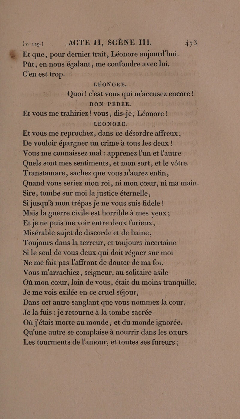 Et que, pour dernier trait, Léonore aujourd’hui. Pût, en nous égalant, me confondre avec lui. C'en est trop. LÉONORE. Quoi! c'est vous qui m'accusez encore ! DON PÉDRE. Et vous me trahiriez! vous, dis-je, Léonore ! LÉONORE. Et vous me reprochez, dans ce désordre affreux, De vouloir épargner un crime à tous les deux ! Vous me connaissez mal : apprenez l’un et l'autre Quels sont mes sentiments, et mon sort, et le vôtre. Transtamare, sachez que vous n'aurez enfin, Quand vous seriez mon roi, ni mon cœur, ni ma main. Sire, tombe sur moi la justice éternelle, Si jusqu'à mon trépas je ne vous suis fidéle ! Mais la guerre civile est horrible à mes yeux ; Et je ne puis me voir entre deux furieux, Misérable sujet de discorde et de haine, Toujours dans la terreur, et toujours incertaine Si le seul de vous deux qui doit régner sur moi Ne me fait pas l’affront de douter de ma foi. Vous m'arrachiez, seigneur, au solitaire asile Où mon cœur, loin de vous, était du moins tranquille. Je me vois exilée en ce cruel séjour, Dans cet antre sanglant que vous nommez là cour: Je la fuis : je retourne à la tombe sacrée Où j'étais morte au monde, et du monde ignorée. Qu'une autre se complaise à nourrir dans les cœurs Les tourments de l'amour, et toutes ses fureurs ;