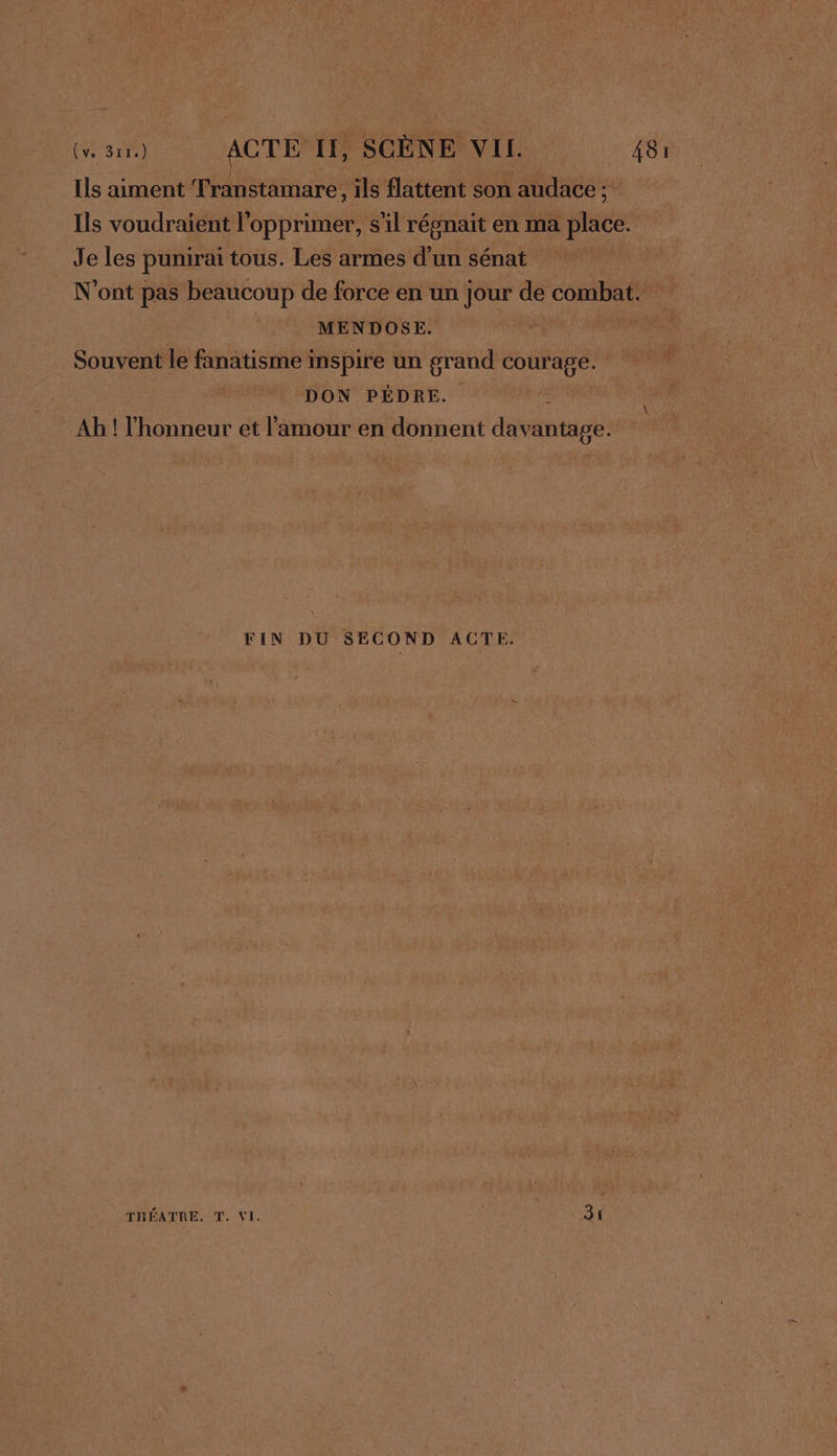 Ils aiment Transtamare, ils flattent son audace : Ils voudraient l'opprimer, s'il régnait en ma place. Je les punirai tous. Les armes d’un sénat | N'ont pas beaucoup de force en un jour de combat. MENDOSE. \ Souvent le fanatisme inspire un grand courage. DON PÉDRE. 6 \ Ab ! l'honneur et l'amour en donnent davantage. FIN DU SECOND ACTE, TRÉATRE. T. VI. 31