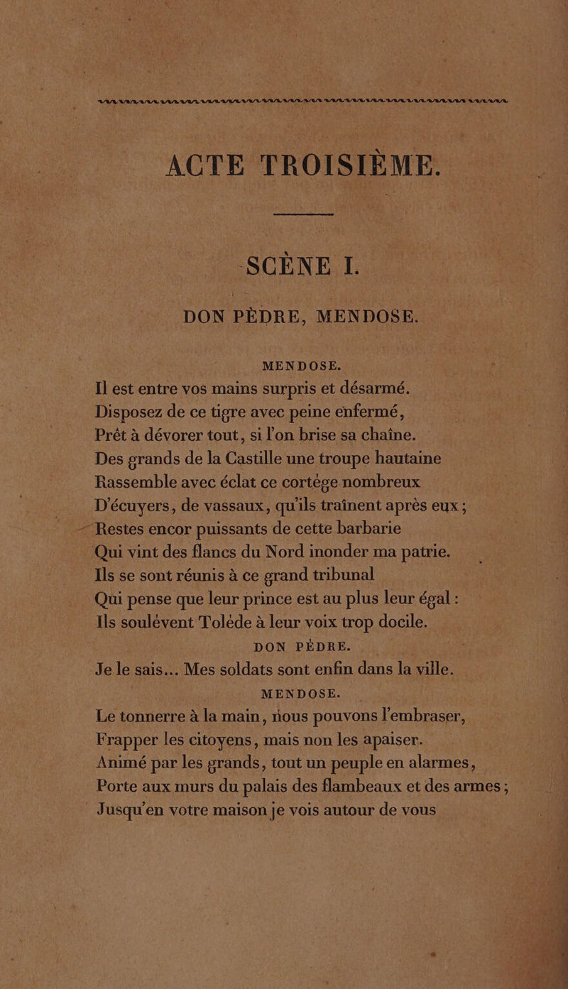 ACTE TROISIÈME. SCÈNE L DON PÈDRE, MENDOSE. ds MENDOSE. Il est entre vos mains surpris et désarmé. Disposez de ce tigre avec peine enfermé, Prêt à dévorer tout, si l'on brise sa chaîne. Des grands de la Castille une troupe hautaine Rassemble avec éclat ce cortège nombreux D'écuyers, de vassaux, qu'ils traînent après eux ; Restes encor puissants de cette barbarie Qui vint des flancs du Nord inonder ma patrie. Ils se sont réunis à ce grand tribunal Qui pense que leur prince est au plus leur égal : Ils soulévent Toléde à leur voix trop docile. DON PÉDRE. .. Je le sais. Mes soldats sont enfin dans la ville. | MENDOSE. Le tonnerre à la main, nous pouvons l'embraser, Frapper les citoyens, mais non les apaiser. Animé par les grands, tout un peuple en alarmes, Porte aux murs du palais des flambeaux et des armes ; Jusqu’en votre maison je vois autour de vous