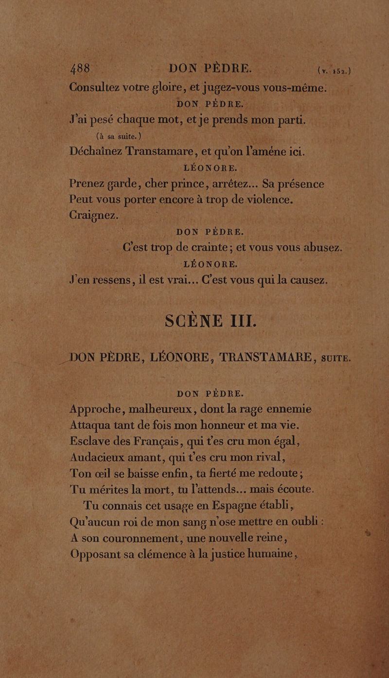 Consultez votre gloire, et ne Edo vous-même. DON PÉDRE.. J'ai pesé chaque mot, et Je prends n mon parti. (à sa suite.) | Déchainez Transtamare, et qu on l'améne ici. LÉONOR E, Prenez ne cher prince, arrêtez... Sa présence Peut vous porter encore à trop de violence. Craignez. 4 DON PÉDRE. | | C’est trop de crainte ; et vous vous abusez. | ; | LÉONORE. J'en ressens, il est vrai... C’est vous qui la causez. SCÈNE III. DON PÈDRE, LÉONORE, TRANSTAMARE, sure. DON PÉDRE. MDbroche, malheureux, dont la rage ennemie Attaqua tant de fois mon honneur et ma vie. Esclave des Français, qui t'es cru mon égal, Audacieux amant, qui t'es cru mon rival, Ton œil se baisse enfin, ta fierté me redoute; Tu mérites la mort, tu l’attends.. mais écoute. Tu connais cet usage en Espagne établi, Qu’aucun roi de mon sang n'ose mettre en oubli: À son couronnement, une nouvelle reine, Opposant sa clémence à la justice humaine,