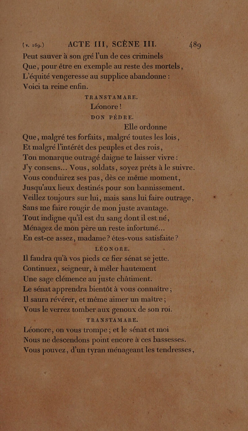 Peut sauver à son gré l'un de ces criminels Que, pour être en exemple au reste des mortels, L'équité vengeresse au supplice abandonne : . Voici ta reine enfin. TRANSTAMARE. Léonore ! DON PÈDRE. Elle ordonne Que, malgré tes forfaits, malgré toutes les lois, Et malgré l'intérêt des peuples et des rois, Ton monarque outragé daigne te laisser vivre : J'y consens… Vous, soldats, soyez prêts à le suivre. Vous conduirez ses pas, dès ce même moment, J usqu'aux lieux destinés pour son bannissement. Veillez toujours sur lui, mais sans lui faire outrage, Sans me faire rougir de mon juste avantage. Tout indigne qu'il est du sang dont il est né, Ménagez de mon père un reste infortuné.… En est-ce assez, madame ? étes-vous satisfaite ? : ; LÉONORE. L Il faudra qu'à vos pieds ce fier sénat se Jette. Continuez, seigneur, à mêler hautement . Une sage clémence au juste châtiment. Le sénat apprendra bientôt à vous connaître ; Il saura révérer, et même aimer un maître ; Vous le verrez tomber aux genoux de son roi. . Ni TRANSTAMARE, Léoncre, on vous trompe ; et le sénat et moi Nous ne descendons point encore à ces bassesses. Vous pouvez, d'un tyran ménageant les tendresses,