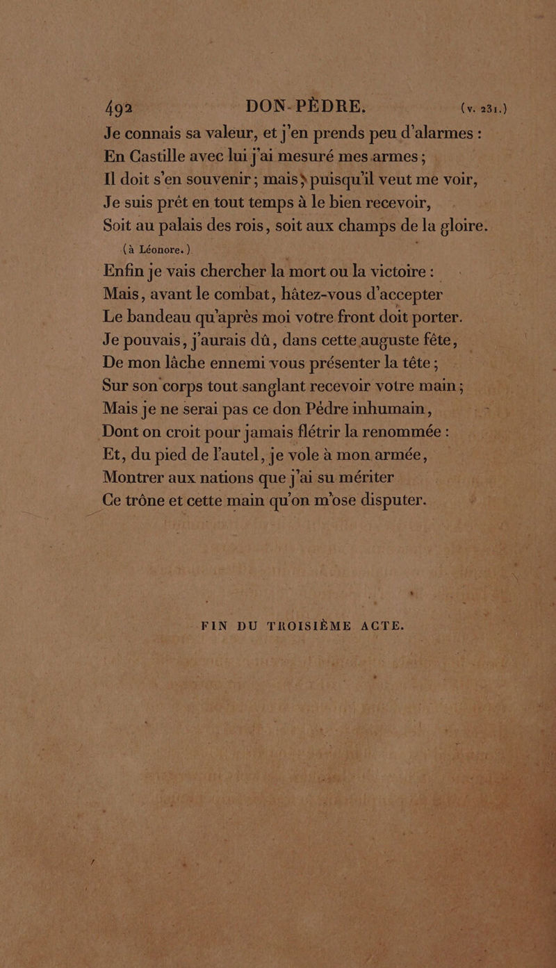 Je connais sa valeur, et j'en prends peu d’alarmes : En Castille avec lui j'ai mesuré mes armes ; Il doit s'en souvenir; mais puisqu'il veut me voir, Je suis prêt en tout temps à le bien recevoir, Soit au palais des rois, soit aux champs de la gloire. (à Léonore.) f Enfin je vais chercher la mort ou la victoire : Mais, avant le combat, hâtez-vous d'accepter Le bandeau qu'après moi votre front doit porter. Je pouvais, j'aurais dû, dans cette auguste fête, De mon lâche ennemi vous présenter la tête ; Sur son corps tout sanglant recevoir votre main : Mais je ne serai pas ce don Pédreinhumain, Dont on croit pour Jamais flétrir la renommée : Et, du pied de l'autel, je vole à mon armée, Montrer aux nations que j'ai su mériter Ce trône et cette main qu'on m'ose disputer. FIN DU TROISIÈME ACTE.