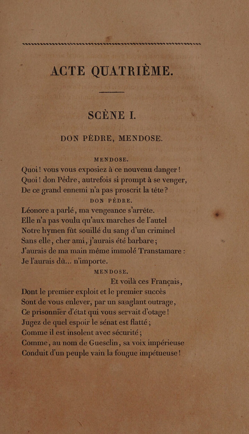 # \ ACTE QUATRIÈME. SCÈNE LI. DON PÈDRE, MENDOSE. MENDOSE. Quoi! VOUS VOUS exposiez à ce nouveau danger ! Quoi ! don Pédre, autrefois si prompt à se venger, De ce grand ennemi n'a pas proscrit la tête? DON PÈDRE. Léonore a parlé, ma vengeance s'arrête. = Elle n'a pas voulu qu'aux Fan de l'autel Notre hymen füt souillé du sang d'un criminel Sans elle, cher ami, j'aurais été barbare ; J'aurais de ma main même immolé Transtamare : Je l'aurais dû... n'importe. MENDOSE. Et voilà ces Français, Dont le premier exploit et le premier succès Sont de vous enlever, par un sanglant outrage, Ce prisonnier d'état qui vous servait d'otage ! _ Jugez de quel espoir le sénat est flatté ; Comme, au nom de Guesclin, sa voix impérieuse . Conduit d'un peuple vain la fougue impétueuse!