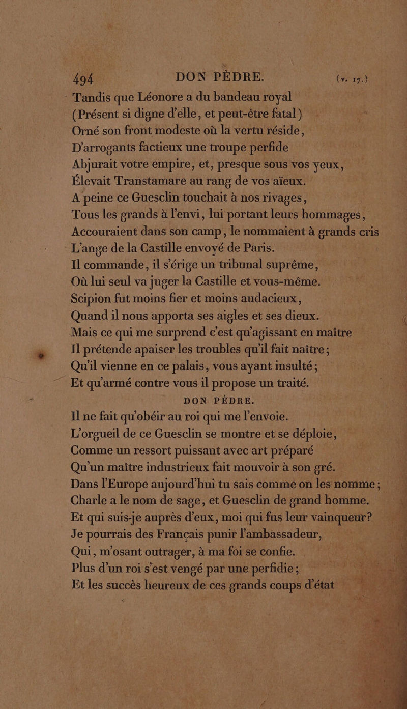 (Présent si digne d'elle, et peut-être fatal) e Orné son front modeste où la vertu réside, D’arrogants factieux une troupe perfide Abjurait votre empire, et, presque sous vos yeux, Élevait Transtamare au rang de vos aïeux. A peme ce Guesclin touchait à nos rivages, | Tous les grands à l'envi, lui portant leurs hommages, Accouraient dans son camp, le nommaient à grands cris Il commande, il s’érige un tribunal suprême, Où lui seul va juger la Castille et vous-même. Scipion fut moins fier et moins audacieux : Quand il nous apporta ses aigles et ses dieux. PRE es Il prétende apaiser les troubles qu'il fait naître ; Qu'il vienne en ce palais, vous ayant insulté ; DON PÉDRE. Il ne fait qu'obéir au roi qui me l'envoie. L'orgueil de ce Guesclin se montre et se déploie, Qu'un maître industrieux fait mouvoir à son gré. 41 Dans l'Europe aujourd'hui tu sais comme on les nomme; É Charle a le nom de sage, et Guesclin de grand homme. Et qui suis-je auprès d'eux, moi qui fus leur vainqueur? Je pourrais des Français punir l'ambassadeur, ir Qui, m'osant outrager, à ma foi se confie. L Plus d'un roi s’est vengé par une perfidie ; Et les succès heureux de ces grands coups d'état