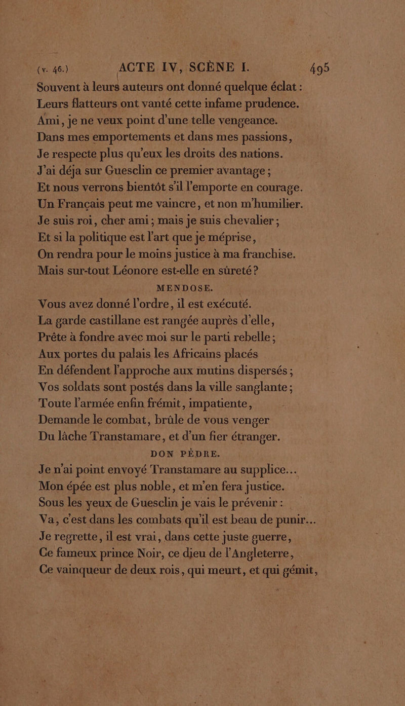 Leurs flatteurs ont vanté cette infame prudence. Ami, je ne veux point d'une telle vengeance. Dans mes emportements et dans mes passions, Je respecte plus qu'eux les droits des nations. J'ai déja sur Guesclin ce premier avantage ; Je suis roi, cher ami ; mais Je suis chevalier ; Et si la politique est l’art que je méprise, On rendra pour le moins justice à ma franchise. Mais sur-tout Léonore est-elle en sûreté ? MENDOSE. | Vous avez donné l'ordre, il est exécuté. La garde castillane est rangée auprès d'elle, Prête à fondre avéc moi sur le parti rebelle; Aux portes du palais les Africains placés En défendent l'approche aux mutins dispersés ; Vos soldats sont postés dans la ville sanglante; Toute l’armée enfin frémit, impatiente, Demande le combat, brûle de vous venger Du lâche Franstamare, et d’un fier étranger. | DON PÉDRE. Je n'ai point envoyé Transtamare au supplice… Mon épée est plus noble, et m'en fera justice. Sous les yeux de Guesclin je vais le prévenir: Je regrette, il est vrai, dans cette juste guerre, Ce fameux prince Noir, ce dieu de l'Angleterre,