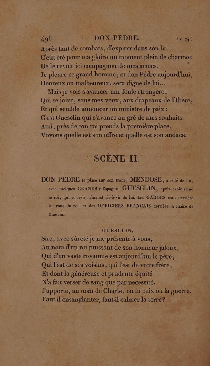 Après tant de combats, d'expirer dans son lit. | C'eût été pour ma gloire un moment plein de charmes De le revoir ici compagnon de mes armes. : Je pleure ce grand homme; et don Pédre aujourd'hui, Heureux ou malheureux, sera digne de lui. Mais je vois s'avancer une foule étrangère, Qui se joint, sous mes yeux, aux drapeaux de l'Ibère, Et qui semble annoncer un ministre de paix : | C'est Guesclin qui s'avance au gré de mes souhaits. Ami, près de ton roi prends la première place. Voyons quelle est son offre et quelle est son audace. SCÈNE II. DON PÈDRE se place sur son trône; MENDOSE, à côté de lui, le roi, qui se léve, s'assied vis-à-vis de lui. Les GARDES sont derrière le trône du roi, et des OFFICIERS FRANÇAIS derrière la chaise de Guesclin: GUESCLIN. Sire, avec sûreté Je me présente à vous, Au nom d'un roi puissant de son honneur jaloux, Qui d'un vaste royaume est aujourd’hui le père, Qui l'est de ses voisins, qui l’est de votre frère, Et dont la généreuse et prudente équité N'a fait verser de sang que par nécessité. J'apporte, au nom de Charle, ou la paix ou la guerre. Faut:l ensanglanter, fautl calmer la terre? |