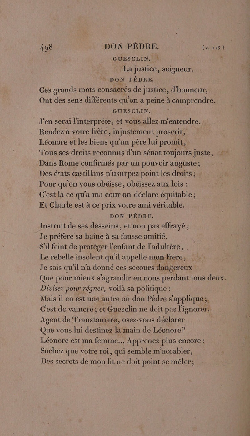 GUESCLIN. La justice, seisneur. * DON PÉDRE. Ces grands mots consacrés de justice, d'honneur, Ont des sens différents qu'on a peine à comprendre. GUESCLIN. J'en serai l'interprète, et vous allez m’entendre. Rendez à votre frère, injustement proscrit, Léonore et les biens qu'un père lui promit, Tous ses droits reconnus d’un sénat toujours juste, 2 Dans Rome confirmés par un pouvoir auguste ; Des états castillans n'usurpez point les droits ; Pour qu'on vous obéisse, obéissez aux lois : C'est là ce qu'à ma cour on déclare équitable ; Et Charle est à ce prix votre ami véritable. DON PÈDRE. Instruit de ses desseins, et non pas effrayé, Je préfère sa haïne à sa fausse amitié. S'il feint de protéger l'enfant de l'adultère, Le rebelle insolent qu'il appelle mon:frère, Je sais qu'il n’a donné ces secours dangereux Que pour mieux s'agrandir en nous perdant tous deux. Divisez pour régner, voilà sa politique : Mais il en est une autre où don Pédre s’applique;, C'est de vaincre; et Guesclin ne doit pas l'ignorer. Agent de Transtamare, osez-vous déclarer Que vous lui destinez la main de Léonore? Léonore est ma femme... Apprenez plus encore : Sachez que votre roi, qui semble m'accabler, Des secrets de mon lit ne doit point se mêler;