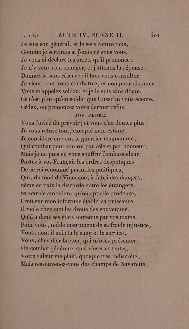 Je suis son général, et le sers contre tous ; Comme je servirais si J'étais né sous vous. Je vous ai déclaré les arrêts qu'il prononce ; Je n’y veux rien changer, et j'attends la réponse; .Donnez-la sans réserve : il faut vous consulter. Je viens pour vous combattre, et non pour disputer. Vous m'appelez soldat; et je le suis sans doute. Ce n'est plus qu'en soldat que Guesclin vous écoute. Cédez, ou prononcez votre dernier refus. DON PÉDRE. Vous l'aviez dü prévoir; et vous n’en doutez plus : Je vous refuse tout, excepté mon estime. Je considère en vous le guerrier magnanime, Qui combat pour son roi par zéle et par honneur; Mais je ne puis en vous souffrir l'ambassadeur. Portez à vos Français les ordres despotiques De ce roi renommé parmi les politiques, Qui, du fond de Vincenne, à l'abri des dangers, Séme en paix la discorde entre les étrangers. Sa sourde ambition, qu'on appelle prudence, Croit sur mon infortune établir sa puissance. Il viole chez moi les droits des souverains, Qu'ila dans ses états soutenus par vos mains. Pour vous, noble instrument de sa froide injustice, Vous, dont il acheta le sang et le service, Vous, chevalier breton, qui m'osez présenter Un combat généreux qu'il n'oserait tenter, Votre valeur me plaît, quoique très indiscrète ; Mais ressouvenez-vous des champs de Navarette.