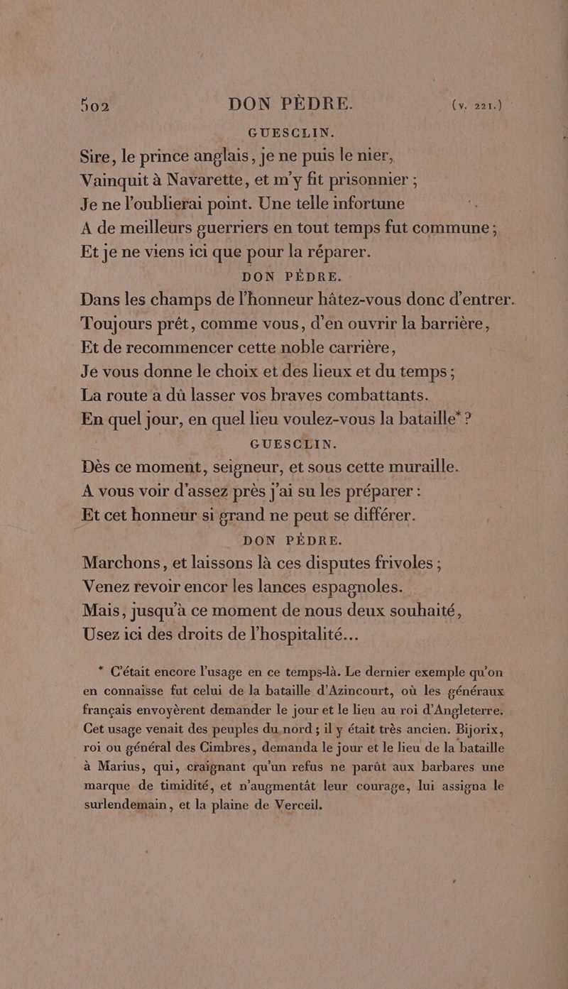 GUESCLIN. Sire, le prince anglais, je ne puis le nier, Vaimquit à Navarette, et my fit prisonnier ; Je ne l'oublierai point. Une telle infortune A de meilleurs guerriers en tout temps fut commune ; Et je ne viens ici que pour la réparer. DON PÉDRE. Dans les champs de l'honneur hâtez-vous donc d'entrer. Toujours prêt , Comme vous, d'en ouvrir la barrière, Et de recommencer cette noble carrière, Je vous donne le choix et des lieux et du temps; La route a dû lasser vos braves combattants. En quel jour, en quel lieu voulez-vous la bataille” ? | GUESCLIN. Dès ce moment, seigneur, et sous cette muraille. À vous voir d'assez près J'ai su les préparer ; Et cet honneur si grand ne peut se différer. DON PÉDRE. Marchons, et laissons là ces disputes frivoles ; Venez revoir encor les lances espagnoles. Mais, jusqu'à ce moment de nous deux souhaité, Usez ici des droits de l’hospitalité.… * C'était encore l'usage en ce temps-là. Le dernier exemple qu'on en connaisse fut celui de la bataille d’Azincourt, où les généraux français envoyèrent demander le jour et le lieu au roi d'Angleterre. Cet usage venait des peuples du,nord ; il ÿ était très ancien. Bijorix, roi ou général des Cimbres, demanda le jour et le lieu de la bataille à Marius, qui, craignant qu'un refus ne parût aux barbares une marque de timidité, et n’augmentât leur courage, lui assigna le surlendemain, et la plaine de Verceil.