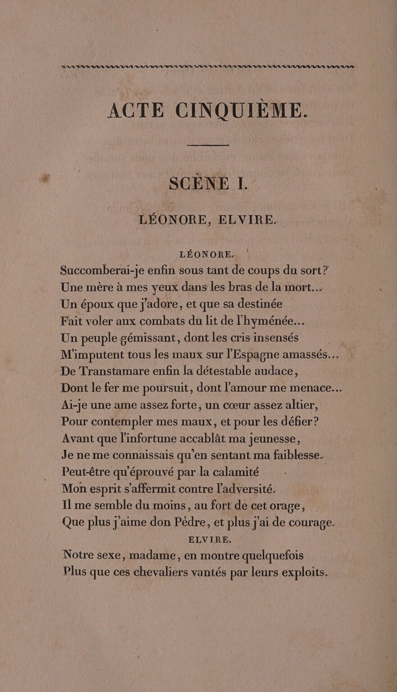 ACTE CINQUIÈME. SCÈNE I. LÉONORE, ELVIRE. LÉONORE. Succomberai-je enfin sous tant de coups du sort? Une mère à mes yeux dans les bras de la mort... Un époux que j'adore, et que sa destinée Fait voler aux combats du lit de l'hyménée…. Un peuple gémissant, dont les cris insensés M'imputent tous les maux sur l'Espagne amassés.… De Transtamare enfin la détestable audace, Dont le fer me poursuit, dont l'amour me menace... Ai-je une ame assez forte, un cœur assez altier, Pour contempler mes maux, et pour les défier? Avant que l'infortune accablât ma jeunesse, Je ne me connaissais qu'en sentant ma faiblesse. Peut-être qu'éprouvé par la calamité | Mon esprit s’affermit contre l’adversité. Il me semble du moins, au fort de cet orage, Que plus j'aime don Pédre, et plus j'ai de courage. ELVIRE. Notre sexe, madame, en montre quelquefois Plus que ces chevaliers vantés par leurs exploits.