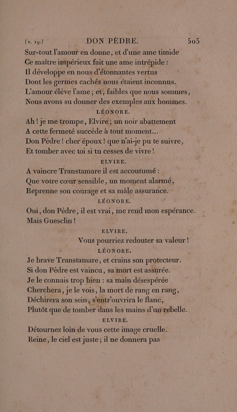 (v. 19.) DON PÉDRE. 50 Sur-tout l'amour en dorine, et d’une ame timide Ce maître impérieux fait une ame intrépide : Il développe en nous, d'étonnantes vertus Dont les germes cachés nous étaient inconnus. L'amour éléve l'ame ; et, faibles que nous sommes, Nous avons su donner des exemples aux hommes. | LÉONORE. Ah ! je me trompe, Elvire ; un noir abattement A cette fermeté succède à tout moment. Don Pédre ! cher époux ! que n'aï-je pu te suivre, Et tomber avec toi si tu cesses de vivre! ELVIRE. À vaincre Transtamare il est accoutumé : Que votre cœur sensible, un moment alarmé, Reprenne son courage et sa mâle assurance. LÉONORE. | Oui, don Pédre, il est vrai, me rend mon espérance. Mais Guesclin ! ELVIRE. Vous pourriez redouter sa valeur ! | LÉONORE. Je brave Transtamare, et crains son protecteur. Si don Pédre est vaincu, sa mort est assurée. Je le connais trop bien : sa main désespérée Cherchera, je le vois, la mort de rang en rang, Déchirera son sein, s’entr'ouvrira le flanc, Plutôt que de tomber dans les mains d’uirébelle. ELVIRE. Détournez loin de vous cette image cruelle. Reine, le ciel est juste; il ne donnera pas