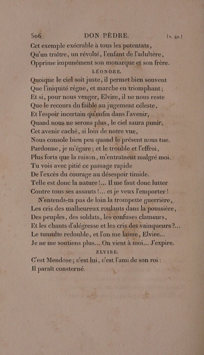 Cet exemple exécrable à tous les potentats, Qu'un traître, un révolté, l'enfant de l'adultère, Opprime impunément son monarque et son frère. LÉONORE. Quoique le ciel soit juste, il permet bien souvent Que l’iniquité règne, et marche en triomphant; Et si, pour nous venger, Elvire, il ne nous reste Que le recours du faible au jugement céleste, Et l'espoir incertain qu'enfin dans l'avenir, Quand nous ne serons plus, le ciel saura punir, Cet avenir caché, si loin de notre vue, Nous console bien peu quand le présent nous tue. Pardonne, je m'égare; et le trouble et l’effroi, Plus forts que la raison, m'entraînent malgré moi. Tu vois avec pitié ce passage rapide De l'excès du courage au désespoir timide. Telle est donc la nature !.… Il me faut donc lutter Contre tous ses assauts !.…. et je veux l'emporter! N'entends-tu pas de loin la trompette guerrière, Les cris des malheureux roulants dans la poussière, Des peuples, des soldats, les confuses clameurs, Le tumulte redouble, et lon me laisse, Elvire..… Je ne me soutiens plus... On vient à moi... J'expire. ELVIRE. C'est Mendose; c’est lui, c’est l’ami de son roi : Il paraît consterné.