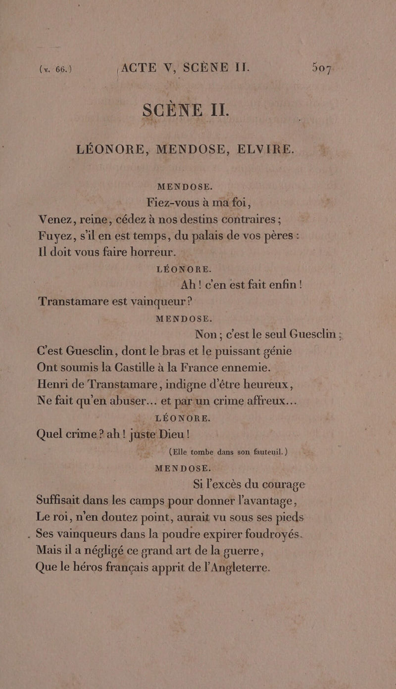 SCÈNE IL. LÉONORE, MENDOSE, ELVIRE. MENDOSE. Fiez-vous à ma foi, Venez, reine, cédez à nos destins contraires ; Fuyez, s'il en est temps, du palais de vos pères : Il doit vous faire horreur. | LÉONORE. Ah! c'en est fait enfin ! Transtamare est vainqueur ? MENDOSE. Non; c'est le seul Guesclin ; C'est Guesclin, dont le bras et le puissant génie Ont soumis la Castille à la France ennemie. Henri de Transtamare , indigne d’être heureux, Ne fait qu'en abuser. et par un crime affreux. . LÉONORE. Quel crime ? ah! Juste Dieu! (Elle tombe dans son fauteuil.) MENDOSE. Si l'excès du courage Suffisait dans les camps pour donner l'avantage, Le roi, n'en doutez point, aurait vu sous ses pieds . Ses vainqueurs dans la poudre expirer foudroyés. Mais il a négligé ce grand art de la guerre, Que le héros français apprit de l'Angleterre.