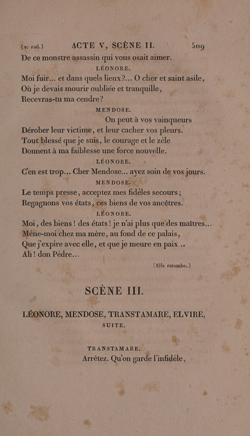 De ce monstre assassin qui vous osait aimer. LÉONORE. | Moi fuir. et dans quels lieux? O cher et saint asile, Où je devais mourir oubliée et tranquille, Recevras-tu ma cendre? MENDOSE. On peut à vos vainqueurs Dérober leur victime, et leur cacher vos pleurs. Tout blessé que je suis, le courage et le zéle Donnent à ma faiblesse une force nouvelle. LÉONORE. C'en est trop. Cher Mendose.. ayez soin de vos jours. MENDOSE.# ! Le temps presse, acceptez mes fidèles secours ; Regagnons vos états, ces biens de vos ancêtres. LÉONORE. | Moi, des biens ! des états! je n’ai plus que des maîtres. Méne-moi chez ma mère, au fond de ce palais, Que j'expire avec elle, et que je meure en paix Ah ! don Pédre… (Elle retombe. ) SCÈNE IIL LÉONORE, MENDOSE, TRANSTAMARE, ELVIRE, SUITE. © TRANSTAMARE. Arrêtez. Qu'on garde l'infidele,