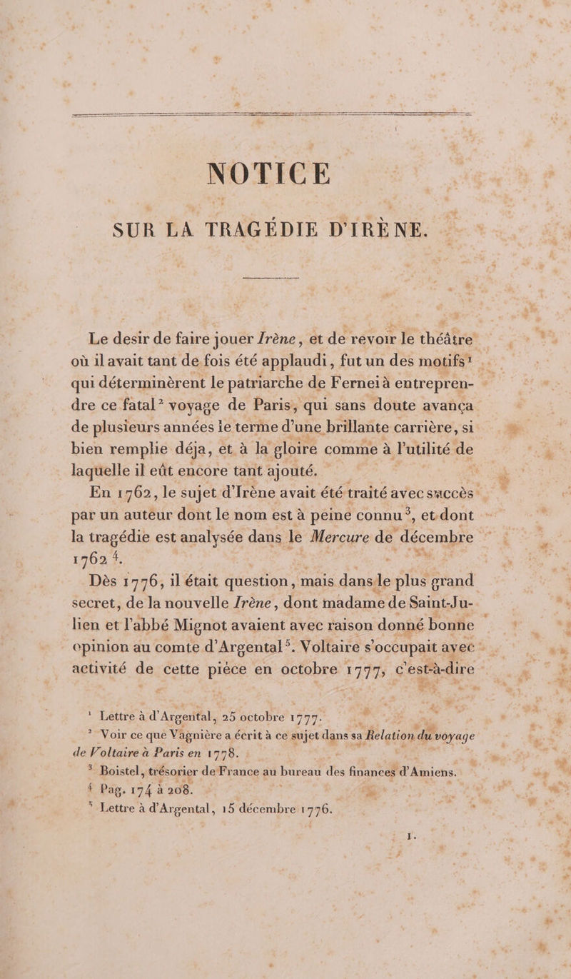 D a NOTICE SUR ÉA TRAGÉDIE D' IRÈ NE. Le desir de faire Jouer Jrène, et de revoir le théâtre qui déterminèrent le patriarche de Ferneiï à entrepren- dre ce fatal ? vosage de Paris, qui sans doute avança de plusieurs années îe terme d’une brillante carrière, si bien remplie déja, et à la gloire comme à l'utilité de laquelle il eût encore tant ajouté. i par un auteur dont le nom est à peine connu ° &gt; CU dont la tragédie est analysée dans le Mercure de en smabte 1762 4. da. Dès : 776, il était question, mais danse plus grand secret, de la nouvelle /rène, dont madame de Saint-Ju- lien et l abbé Mignot avaient avec raison donné bonne activité de cette pièce en octobre 177 c'estè-dire # . ? ! Lettre à d’ Argental, 25 octobre 197% LU e * Voir ce que Vagnière a écrit à ce sujet dans s sa a Relation Le Payne de Voltaire à Paris en 1778. ? Boistel AE de France au bureau des finances d Amiens. f Pas, 174 à 208. * Lettre à d’Argental, 15 décembre 1776. F (0 Fr 2 d