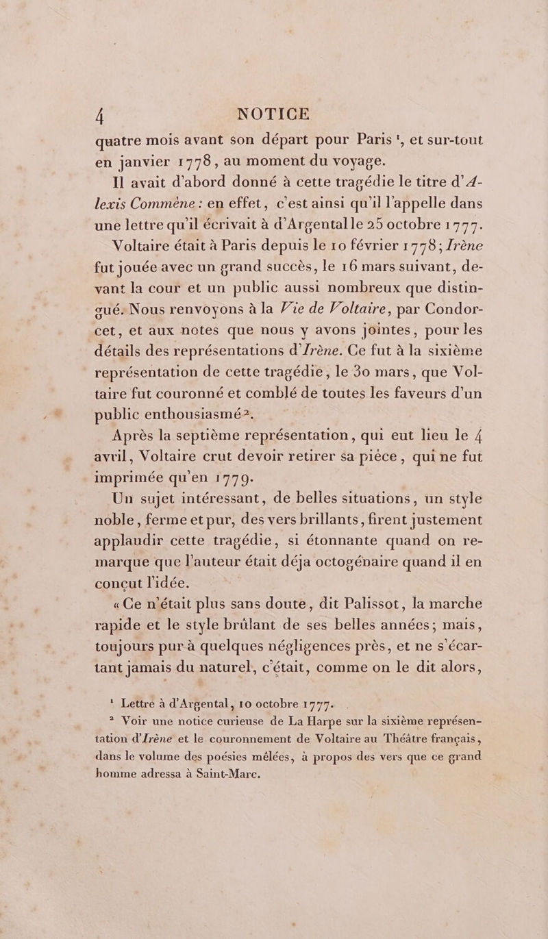 : NOTICE quatre mois avant son départ pour Paris, et sur-tout en janvier 1778, au moment du voyage. Il avait d’abord donné à cette tragédie le titre d’4- lexis Comméne : en effet, c'est ainsi qu'il l'appelle dans une lettre qu'il écrivait à d’Argentalle 25 octobre 1777. Voltaire était à Paris depuis le ro février 1778; /rène fut jouée avec un grand succès, le 16 mars suivant, de- vant la cour et un public aussi nombreux que distin- gués Nous renvoyons à la Vie de Voltaire, par Condor- cet, et aux notes que nous y avons Jointes, pour les détails des représentations d’Zrène. Ce fut à la sixième représentation de cette tragédie, le 30 mars, que Vol- taire fut couronné et comblé de toutes les faveurs d’un public enthousiasmé?. Après la septième représentation, qui eut lieu le 4 avril, Voltaire crut devoir retirer sa pièce, qui ne fut imprimée qu'en 1770. Un sujet intéressant, de belles situations, un style noble, ferme et pur, des vers brillants, firent justement applaudir cette tragédie, si étonnante quand on re- marque que l’auteur était déja octogénaire quand il en concut l'idée. « Ge n’était plus sans doute, dit Palissot, la marche rapide et le style brülant de ses belles années; mais, toujours pur à quelques négligences près, et ne s'écar- tant jamais du naturel, c'était, comme on le dit alors, * Lettre à d'Argental, 10 octobre 1777. ? Voir une notice curieuse de La Harpe sur la sixième représen- tation d’Jrène et le couronnement de Voltaire au Théâtre français, dans le volume des poésies mélées, à propos des vers que ce grand homme adressa à Saint-Marc.