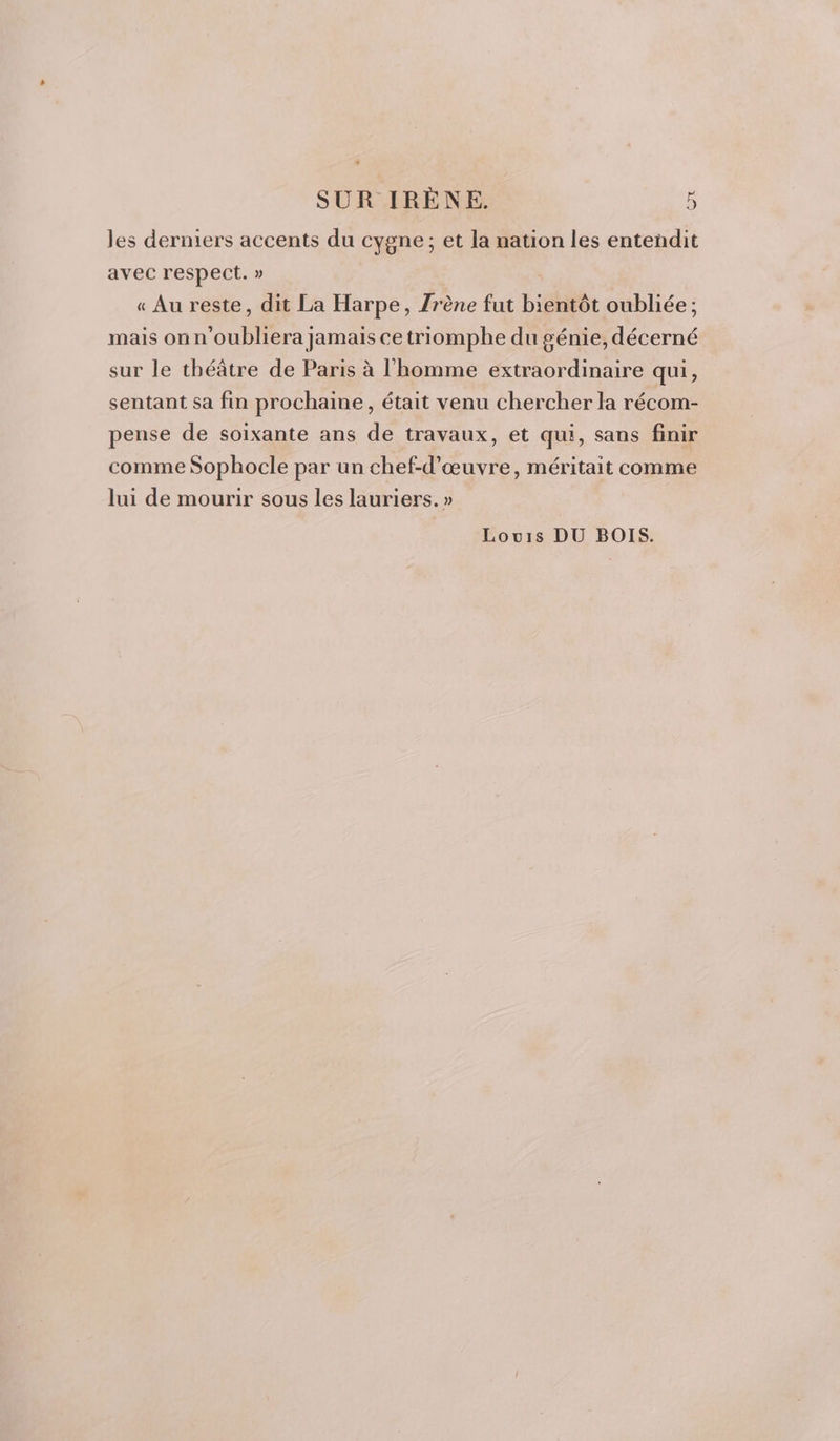 les derniers accents du cygne ; et la nation les entendit avec respect. » « Au reste, dit La Harpe, Zrène fut bise oubliée ; mais onn UN Mer jamais cetriomphe du génie, Done sur le théâtre de Paris à l'homme extraordinaire qui, sentant sa fin prochaine, était venu chercher la récom- pense de soixante ans de travaux, et qui, sans finir comme Sophocle par un chef-d'œuvre, méritait comme lui de mourir sous les lauriers. » Louis DU BOIS.