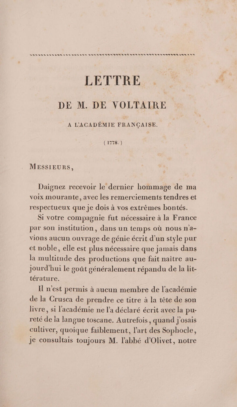 RASE BR ER A/B/EL RD LL R Q/R A/R EL /R/ 8 Q/R R/R/ LE RL EL A/R /E RL LR /E/R LL RL VS A/R A/A/R &amp; LT LETTRE DE M. DE VOLTAIRE A L'ACADÉMIE FRANCAISE. s (1778. ) MESSIEURS, Daignez recevoir le dernier hommage de ma voix mourante, avec les remerciements tendres et respectueux que je dois à vos extrêmes bontés. Si votre compagnie fut nécessaire à la France par son institution, dans un temps où nous n'a- vions aucun ouvrage de génie écrit d'un style pur et noble, elle est plus nécessaire que jamais dans la multitude des productions que fait naître au- jourd'hui le goût généralement répandu de la lit- térature. Il n'est permis à aucun membre de l'académie de la Crusca de prendre ce titre à la tête de son livre, si l'académie ne l’a déclaré écrit avec la pu- reté de ia langue toscane. Autrefois, quand j'osais cultiver, quoique faiblement, l’art des Sophocle, je consultais toujours M. l'abbé d'Olivet, notre