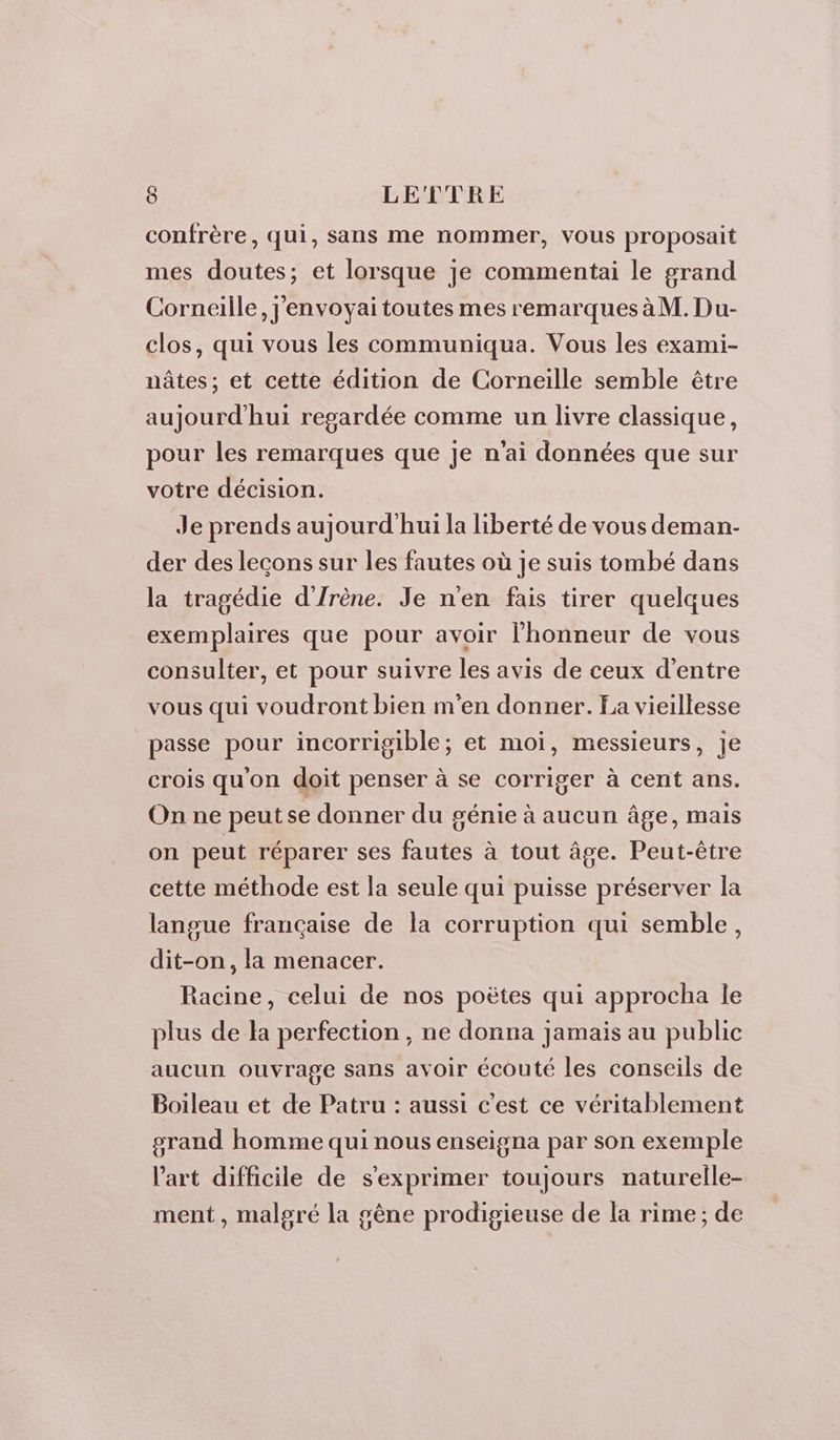 confrère, qui, sans me nommer, Vous proposait mes doutes; et lorsque je commentai le grand Corneille, j'envoyai toutes mes remarques àM. Du- clos, qui vous les communiqua. Vous les exami- nâtes ; et cette édition de Corneille semble être aujourd'hui regardée comme un livre classique, pour les remarques que je n'ai données que sur votre décision. Je prends aujourd'hui la liberté de vous deman- der des lecons sur les fautes où je suis tombé dans la tragédie d'Irène. Je n'en fais tirer quelques exemplaires que pour avoir l'honneur de vous consulter, et pour suivre les avis de ceux d’entre vous qui voudront bien m'en donner. La vieillesse passe pour incorrigible; et moi, messieurs, je crois qu'on doit penser à se corriger à cent ans. On ne peut se donner du génie à aucun âge, mais on peut réparer ses fautes à tout âge. Peut-être cette méthode est la seule qui puisse préserver la langue française de la corruption qui semble, dit-on, la menacer. Racine, celui de nos poëtes qui approcha le plus de la perfection , ne donna jamais au public aucun ouvrage sans avoir écouté les conseils de Boileau et de Patru : aussi c’est ce véritablement orand homme qui nous enseigna par son exemple l’art difficile de s'exprimer toujours naturelle- ment, malgré la gêne prodigieuse de la rime ; de