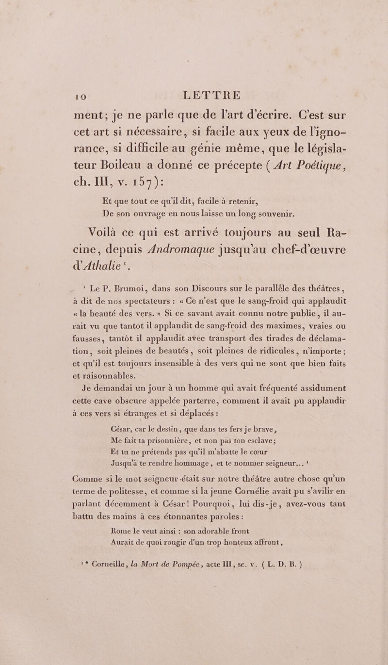 ment; je ne parle que de l’art d'écrire. C’est sur cet art si nécessaire, si facile aux yeux de l'isno- rance, si difficile au génie même, que le lépisla- teur Boileau a donné ce précepte ( Art Poétique, ch. IE, v. 157 ): Et que tout ce qu'il dit, facile à retenir, De son ouvrage en nous laisse un long souvenir. Voilà ce qui est arrivé toujours au seul Ra- cine, depuis Andromaque jusqu'au chef-d'œuvre d'Athalie. * Le P. Brumoi, dans son Discours sur le paralléle des théâtres, à dit de nos spectateurs : « Ce n’est que le sang-froid qui applaudit « la beauté des vers. » Si ce savant avait connu notre public, il au- rait vu que tantot il applaudit de sang-froïid des maximes, vraies ou fausses, tantôt il applaudit avec transport des tirades de déclama- tion, soit pleines de beautés, soit pleines de ridicules, n'importe ; et qu'il est toujours insensible à des vers qui ne sont que bien faits et raisonnables. Je demandai un jour à un homme qui avait fréquenté assidument cette cave obscure appelée parterre, comment il avait pu applaudir à ces vers si étranges et si déplacés : César, car le destin , que dans tes fers je brave, Me fait ta prisonnière, et non pas ton esclave; Et tu ne prétends pas qu’il m'abatte le cœur Jusqu'à te rendre hommage, et te nommer seigneur... ! Comme si le mot seigneur était sur notre théâtre autre chose qu'un terme de politesse, et comme si la jeune Cornélie avait pu s’avilir en parlant décemment à César! Pourquoi, lui dis-je, avez-vous tant battu des mains à ces étonnantes paroles : Rome le veut ainsi : son adorable front Aurait de quoi rougir d’un trop honteux affront,