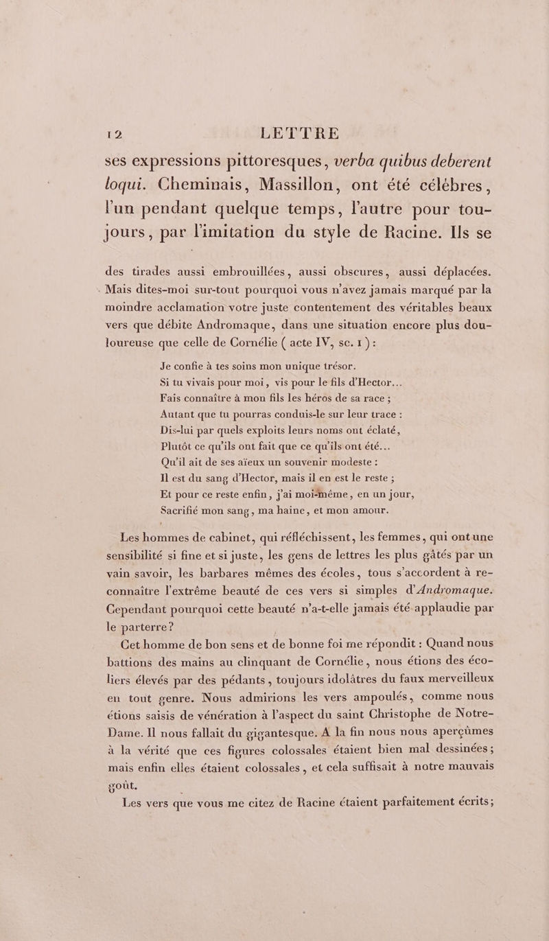 ses expressions pittoresques, verba quibus deberent loqui. Cheminais, Massillon, ont été célébres, l'un pendant quelque temps, l'autre pour tou- jours, par limitation du style de Racine. Ils se des tirades aussi embrouillées, aussi obscures, aussi déplacées. . Mais dites-moi sur-tout pourquoi vous n'avez jamais marqué par la moindre acclamation votre juste contentement des véritables beaux vers que débite Andromaque, dans une situation encore plus dou- loureuse que celle de Cornélie ( acte IV, se. 1 ): Je confie à tes soins mon unique trésor. Si tu vivais pour moi, vis pour le fils d'Hector.… Fais connaître à mon fils les héros de sa race ; Autant que tu pourras conduis-le sur leur trace : Dis-lui par quels exploits leurs noms ont éclaté, Plutôt ce qu’ils ont fait que ce qu'ils ont été. Qu'il ait de ses aïeux un souvenir modeste : Il est du sang d’Hector, mais il en est le reste ; Et pour ce reste enfin, jai moiméme, en un jour, Sacrifié mon sang, ma haine, et mon amour. Les hommes de cabinet, qui réfléchissent, les femmes, qui ontune sensibilité si fine et si juste, les gens de lettres les plus gâtés par un vain savoir, les barbares mêmes des écoles, tous s'accordent à re- connaître l'extrême beauté de ces vers si simples d'Andromaque. Cependant pourquoi cette beauté n’a-t-elle jamais été applaudie par le parterre ? | Cet homme de bon sens et de bonne foi me répondit : Quand nous battions des mains au clinquant de Cornélie, nous étions des éco- liers élevés par des pédants , toujours idolâtres du faux merveilleux en tout genre. Nous admirions les vers ampoulés, comme nous étions saisis de vénération à l’aspect du saint Christophe de Notre- Dame. Ii nous fallait du gigantesque. A la fin nous nous aperçümes à la vérité que ces figures colossales étaient bien mal dessinées ; mais enfin elles étaient colossales , et cela suffisait à notre mauvais goût. ; Les vers que vous me citez de Racine étaient parfaitement écrits;