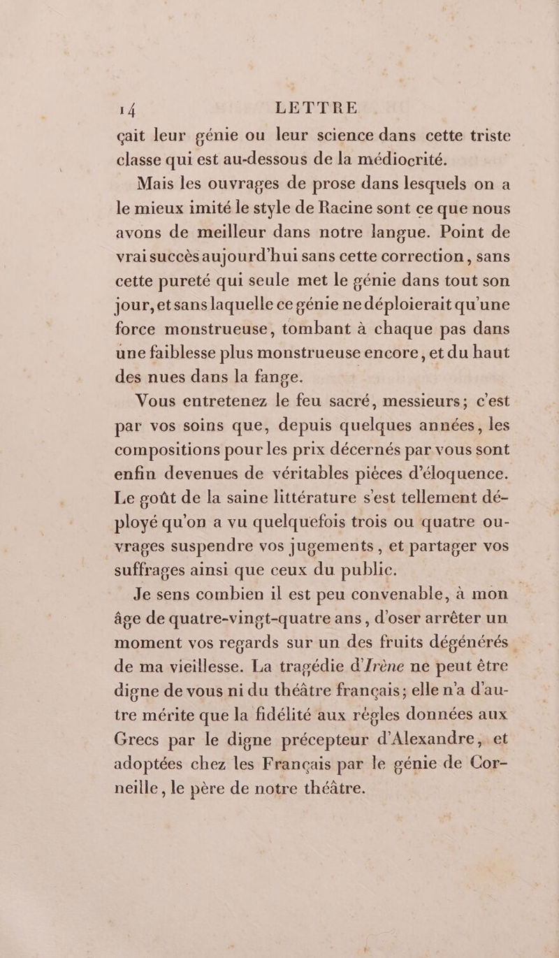 çait leur génie ou leur science dans cette triste classe qui est au-dessous de la médiocrité. Mais les ouvrages de prose dans lesquels on a le mieux imité le style de Racine sont ce que nous avons de meilleur dans notre langue. Point de vrai succès aujourd'hui sans cette correction, sans cette pureté qui seule met le génie dans tout son jour, etsans laquelle ce génie nedéploierait qu'une force monstrueuse, tombant à chaque pas dans une faiblesse plus monstrueuse encore, et du haut des nues dans la fange. Vous entretenez le feu sacré, messieurs; c’est par vos soins que, depuis quelques années, les compositions pour les prix décernés par vous sont enfin devenues de véritables pièces d’éloquence. Le goût de la saine littérature s'est tellement dé- ployé qu'on a vu quelquefois trois ou quatre ou- vrages suspendre vos jugements, et partager vos suffrages ainsi que ceux du public. Je sens combien il est peu convenable, à mon âge de quatre-vingt-quatre ans, d'oser arrêter un moment vos resards sur un des fruits dégénérés de ma vieillesse. La tragédie d'Irène ne peut être digne de vous ni du théâtre français; elle n'a d'au- tre mérite que la fidélité aux régles données aux Grecs par le digne précepteur d'Alexandre, et adoptées chez les Français par le génie de Cor- nelle , le père de notre théâtre.