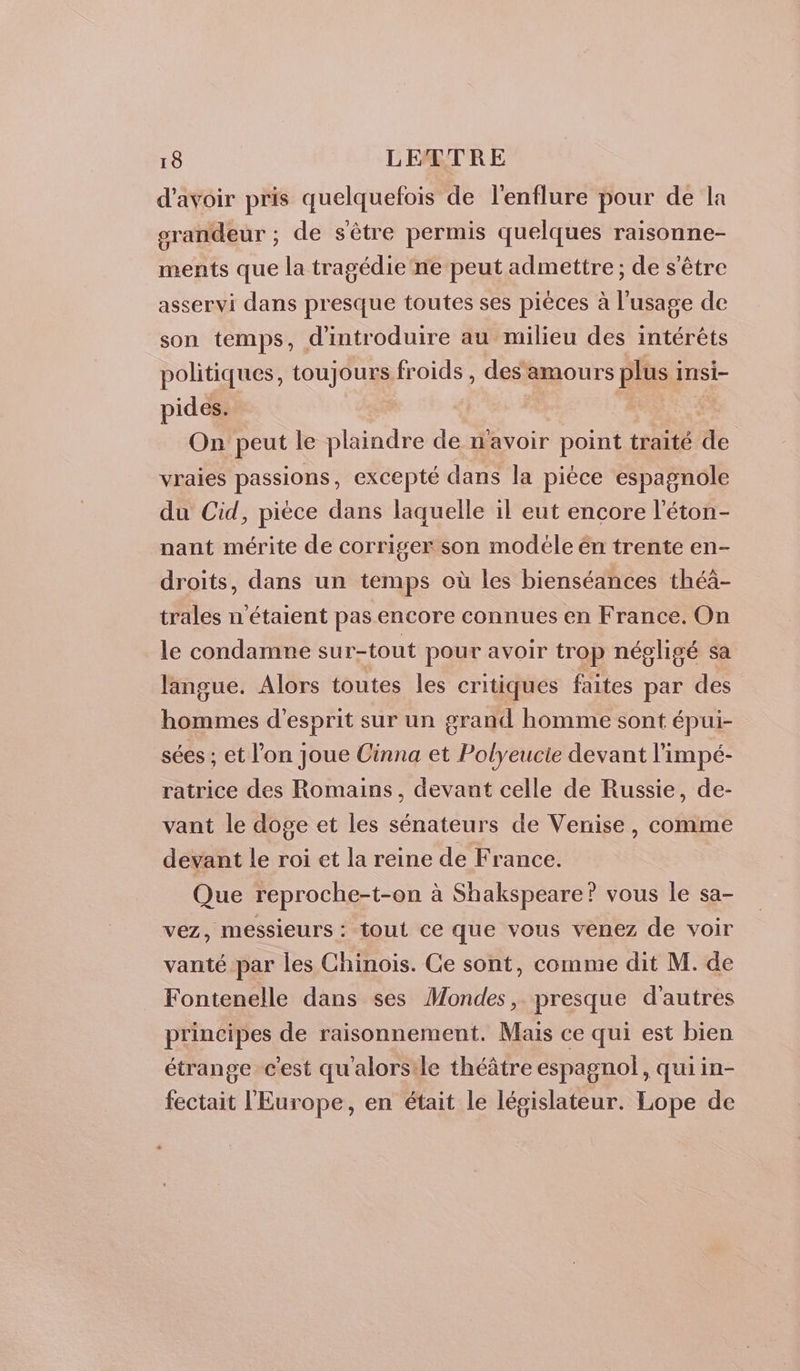 d'avoir pris quelquefois de l'enflure pour de la srandeur ; de sèêtre permis quelques raisonne- ments que la tragédie ne peut admettre; de s'être asservi dans presque toutes ses pièces à l'usage de son temps, d'introduire au milieu des intérêts politiques, toujours froids, des amours plus insi- pides. On peut le plaindre de n'avoir point traité de vraies passions, excepté dans la pièce espagnole du Cid, pièce dans laquelle il eut encore l’éton- nant mérite de corriger son modéle én trente en- droits, dans un temps où les bienséances théa- trales n'étaient pas encore connues en France. On le condamne sur-tout pour avoir trop négligé sa langue. Alors toutes les critiques faites par des hommes d'esprit sur un grand homme sont épui- sées ; et l’on joue Cinna et Polyeucie devant l'impé- ratrice des Romains, devant celle de Russie, de- vant le doge et les sénateurs de Venise, comme devant le roi et la reine de France. Que reproche-t-on à Shakspeare? vous le sa- vez, messieurs : tout ce que vous venez de voir vanté par les Chinois. Ce sont, comme dit M. de Fontenelle dans ses Mondes, presque d'autres principes de raisonnement. Mais ce qui est bien étrange c'est qu'alorsile théâtre espagnol, qui in- fectait l'Europe, en était le législateur. Lope de