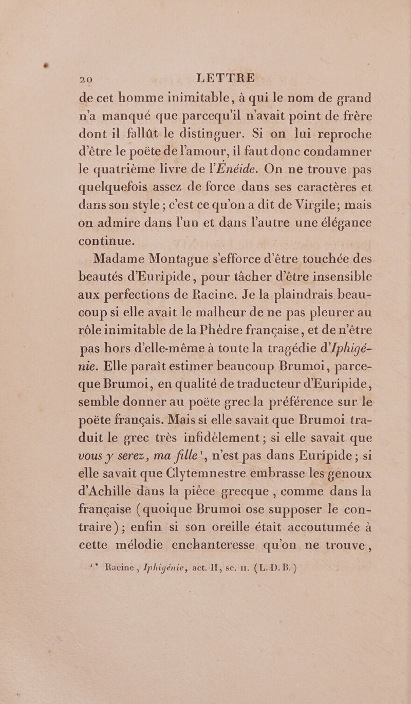 de cet homme inimitable, à qui le nom de grand n'a manqué que parcequ'il n'avait point de frère dont il fallût le distinguer. Si on lui reproche d’être le poëte de l'amour, il faut donc condamner le quatrième livre de l'Énéide. On ne trouve pas quelquefois assez de force dans ses caractères et dans son style ; c'est cequ'ona dit de Virgile; mais on admire dans l’un et dans l’autre une élégance continue. Madame Montague s'efforce d’être touchée des beautés d'Euripide, pour tâcher d’être insensible aux perfections de Racine. Je la plaindrais beau- coup si elle avait le malheur de ne pas pleurer au rôle inimitable de la Phédre francaise, et de n'être pas hors d'elle-même à toute la tragédie d'Iphigé- nie. Elle paraît estimer beaucoup Brumoi, parce- que Brumoi, en qualité de traducteur d'Euripide, semble donner au poëte grec la préférence sur le poëte français. Mais si elle savait que Brumoi tra- duit le grec très infidélement ; si elle savait que vous y serez, ma fille’, n'est pas dans Euripide ; si elle savait que Clytemnestre embrasse les genoux d'Achille dans la pièce grecque , comme dans la française (quoique Brumoi ose supposer le con- traire); enfin si son oreille était accoutumée à cette mélodie enchanteresse qu'on ne trouve, ** Racine, Jphigénie, act. IE, se. 11. (L.D.B.)