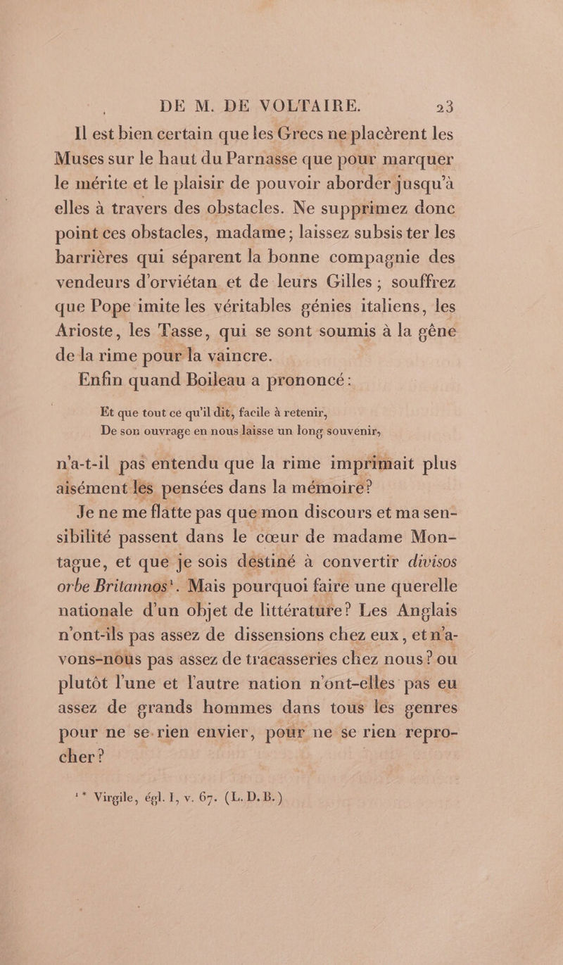 Il est bien certain que les Grecs ne placèrent les Muses sur le haut du Parnasse que pour marquer le mérite et le plaisir de pouvoir aborder jusqu’à elles à travers des obstacles. Ne su pprimez donc point ces obstacles, madame; laissez subsis ter les barrières qui séparent la bonne compagnie des vendeurs d'orviétan et de leurs Gilles ; souffrez que Pope imite les véritables génies italiens, les Arioste, les Tasse, qui se sont soumis à la gêne de la rime pour la vaincre. Enfin quand Boileau à prononcé: Et que tout ce qu’il dit, facile à retenir, De son ouvrage en nous laisse un long souvenir, n'a-t-il pas entendu que la rime imprimait plus aisément lés pensées dans la mémoire ? Je ne me flatte pas que mon discours et ma sen- sibilité passent dans le cœur de madame Mon- tague, et que Je sois destiné à convertir divisos orbe Britannos'. Mais pourquoi faire une querelle nationale d’un objet de littérature? Les Anglais n'ont-ils pas assez de dissensions chez eux, etna- vons-nous pas assez de tracasseries chez nous? ou plutôt l'une et l'autre nation n'ont-elles pas eu assez de grands hommes dans tous les genres pour ne se-rien envier, pour ne se rien repro- cher? |