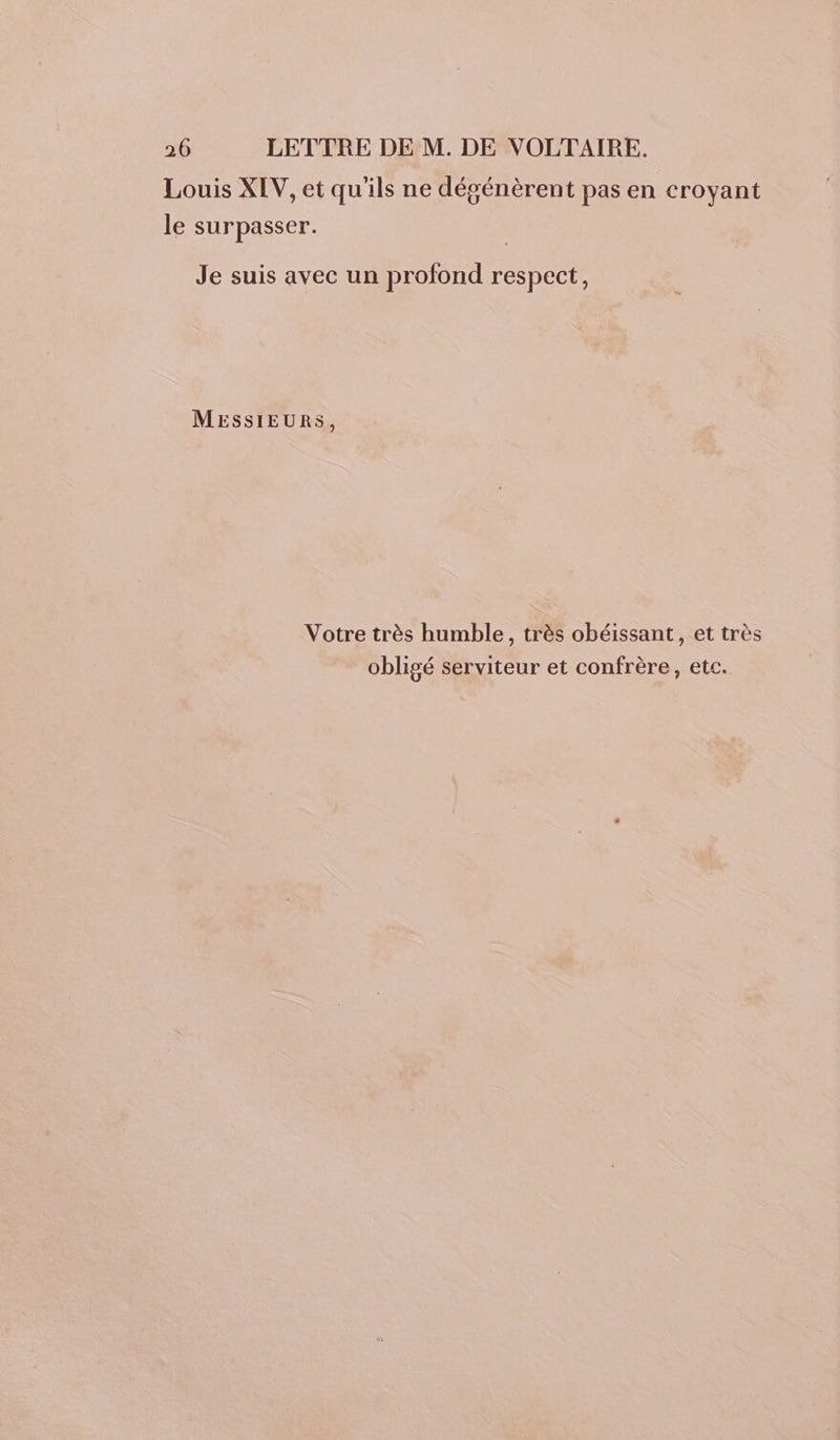 Louis XIV, et qu'ils ne dégénèrent pas en croyant le surpasser. Je suis avec un profond respect, MESSIEURS, Votre très humble, très obéissant, et très obligé serviteur et confrère, etc.