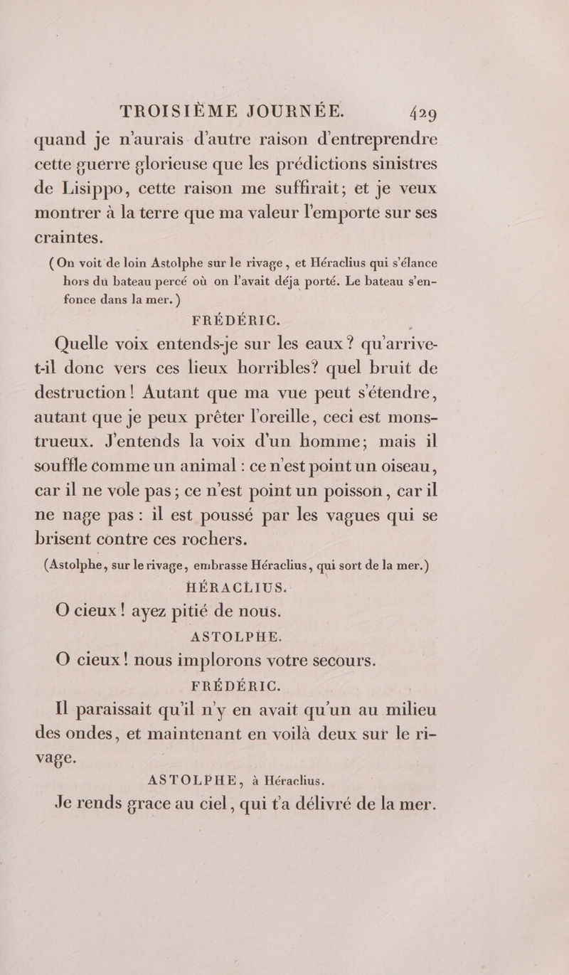 quand je n'aurais d'autre raison d'entreprendre cette suérre glorieuse que les prédictions sinistres de Lisippo, cette raison me suffirait; et je veux montrer à la terre que ma valeur l'emporte sur ses craintes. (On voit de loin Astolphe sur le rivage, et Héraclius qui s’élance hors du bateau percé où on l'avait déja porté. Le bateau s’en- fonce dans la mer. ) FRÉDÉRIC. | Quelle voix entends-je sur les eaux ? qu'arrive- til donc vers ces lieux horribles? quel bruit de destruction! Autant que ma vue peut s'étendre, autant que je peux prêter l'oreille, ceci est mons- trueux. J'entends la voix d’un homme; mais il souffle comme un animal : ce n'est point un oiseau, car il ne vole pas; ce n'est point un poisson, car il ne nage pas : il est poussé par les vagues qui se brisent contre ces rochers. (Astolphe, sur le rivage, embrasse Héraclius, qui sort de la mer.) HÉRACLIUS. O cieux ! ayez pitié de nous. ASTOLPHE. O cieux! nous implorons votre secours. FRÉDÉRIC. Il paraissait qu'il n'y en avait qu'un au milieu des ondes, et maintenant en voilà deux sut le ri- vage. ASTOLPHE, à Héraclius. Je rends grace au ciel, qui ta délivré de la mer.